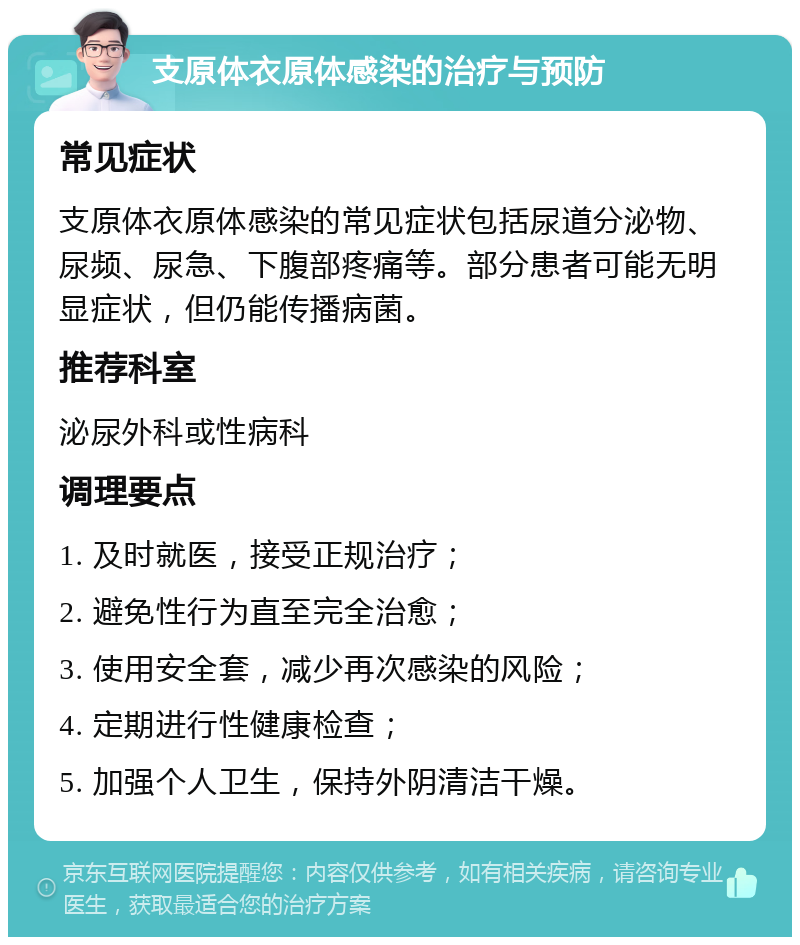 支原体衣原体感染的治疗与预防 常见症状 支原体衣原体感染的常见症状包括尿道分泌物、尿频、尿急、下腹部疼痛等。部分患者可能无明显症状，但仍能传播病菌。 推荐科室 泌尿外科或性病科 调理要点 1. 及时就医，接受正规治疗； 2. 避免性行为直至完全治愈； 3. 使用安全套，减少再次感染的风险； 4. 定期进行性健康检查； 5. 加强个人卫生，保持外阴清洁干燥。