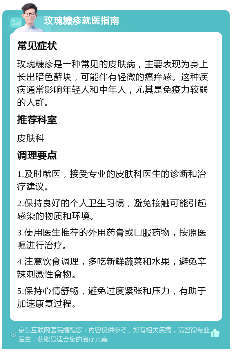 玫瑰糠疹就医指南 常见症状 玫瑰糠疹是一种常见的皮肤病，主要表现为身上长出暗色藓块，可能伴有轻微的瘙痒感。这种疾病通常影响年轻人和中年人，尤其是免疫力较弱的人群。 推荐科室 皮肤科 调理要点 1.及时就医，接受专业的皮肤科医生的诊断和治疗建议。 2.保持良好的个人卫生习惯，避免接触可能引起感染的物质和环境。 3.使用医生推荐的外用药膏或口服药物，按照医嘱进行治疗。 4.注意饮食调理，多吃新鲜蔬菜和水果，避免辛辣刺激性食物。 5.保持心情舒畅，避免过度紧张和压力，有助于加速康复过程。