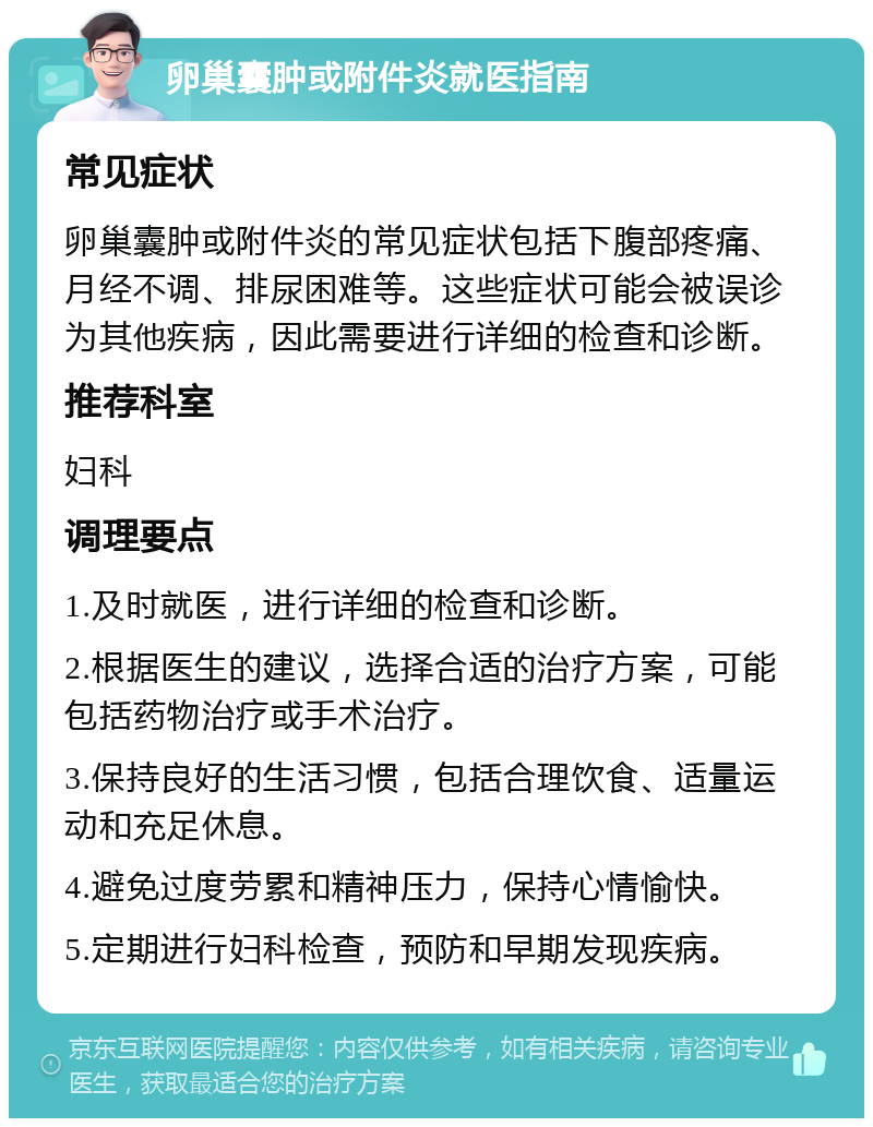 卵巢囊肿或附件炎就医指南 常见症状 卵巢囊肿或附件炎的常见症状包括下腹部疼痛、月经不调、排尿困难等。这些症状可能会被误诊为其他疾病，因此需要进行详细的检查和诊断。 推荐科室 妇科 调理要点 1.及时就医，进行详细的检查和诊断。 2.根据医生的建议，选择合适的治疗方案，可能包括药物治疗或手术治疗。 3.保持良好的生活习惯，包括合理饮食、适量运动和充足休息。 4.避免过度劳累和精神压力，保持心情愉快。 5.定期进行妇科检查，预防和早期发现疾病。