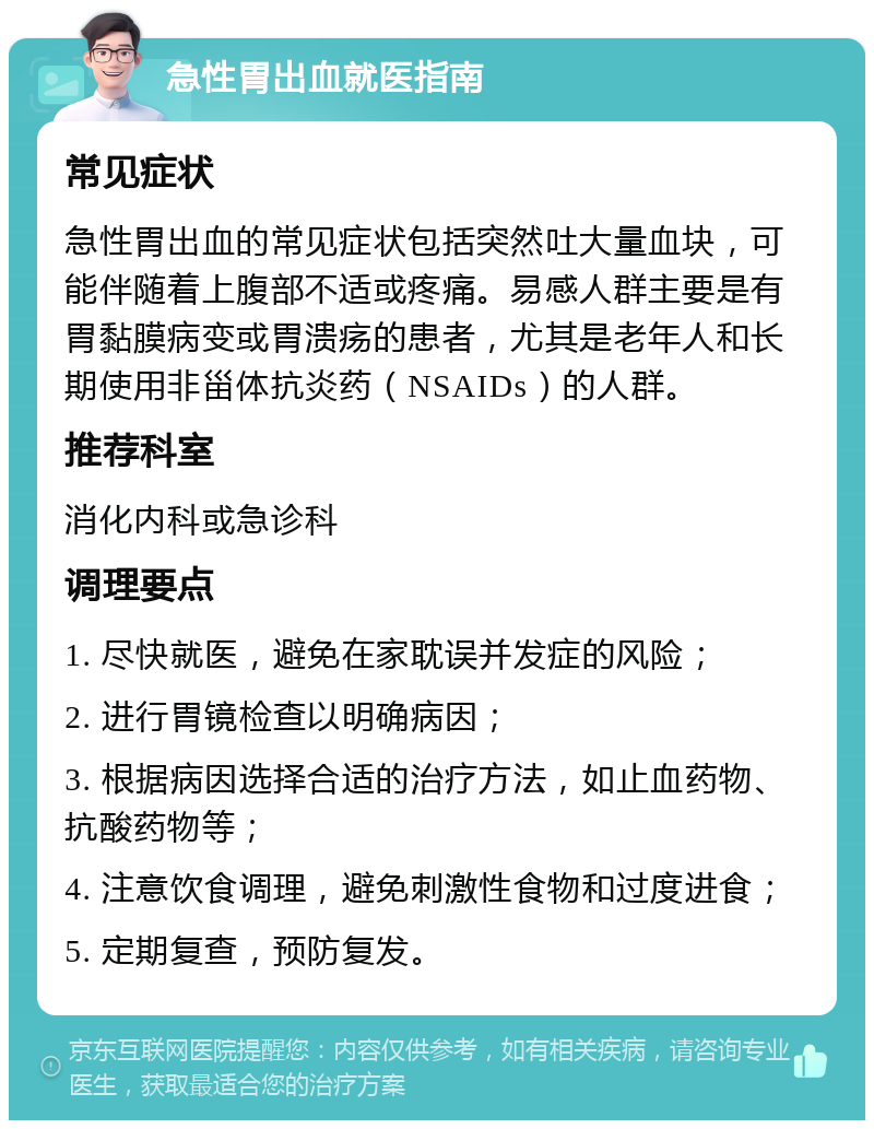 急性胃出血就医指南 常见症状 急性胃出血的常见症状包括突然吐大量血块，可能伴随着上腹部不适或疼痛。易感人群主要是有胃黏膜病变或胃溃疡的患者，尤其是老年人和长期使用非甾体抗炎药（NSAIDs）的人群。 推荐科室 消化内科或急诊科 调理要点 1. 尽快就医，避免在家耽误并发症的风险； 2. 进行胃镜检查以明确病因； 3. 根据病因选择合适的治疗方法，如止血药物、抗酸药物等； 4. 注意饮食调理，避免刺激性食物和过度进食； 5. 定期复查，预防复发。