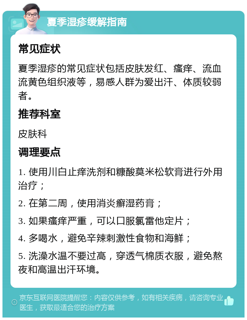 夏季湿疹缓解指南 常见症状 夏季湿疹的常见症状包括皮肤发红、瘙痒、流血流黄色组织液等，易感人群为爱出汗、体质较弱者。 推荐科室 皮肤科 调理要点 1. 使用川白止痒洗剂和糠酸莫米松软膏进行外用治疗； 2. 在第二周，使用消炎癣湿药膏； 3. 如果瘙痒严重，可以口服氯雷他定片； 4. 多喝水，避免辛辣刺激性食物和海鲜； 5. 洗澡水温不要过高，穿透气棉质衣服，避免熬夜和高温出汗环境。