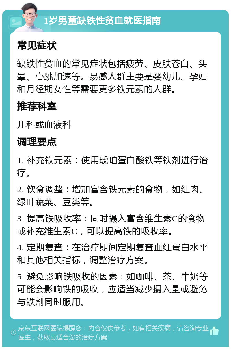 1岁男童缺铁性贫血就医指南 常见症状 缺铁性贫血的常见症状包括疲劳、皮肤苍白、头晕、心跳加速等。易感人群主要是婴幼儿、孕妇和月经期女性等需要更多铁元素的人群。 推荐科室 儿科或血液科 调理要点 1. 补充铁元素：使用琥珀蛋白酸铁等铁剂进行治疗。 2. 饮食调整：增加富含铁元素的食物，如红肉、绿叶蔬菜、豆类等。 3. 提高铁吸收率：同时摄入富含维生素C的食物或补充维生素C，可以提高铁的吸收率。 4. 定期复查：在治疗期间定期复查血红蛋白水平和其他相关指标，调整治疗方案。 5. 避免影响铁吸收的因素：如咖啡、茶、牛奶等可能会影响铁的吸收，应适当减少摄入量或避免与铁剂同时服用。