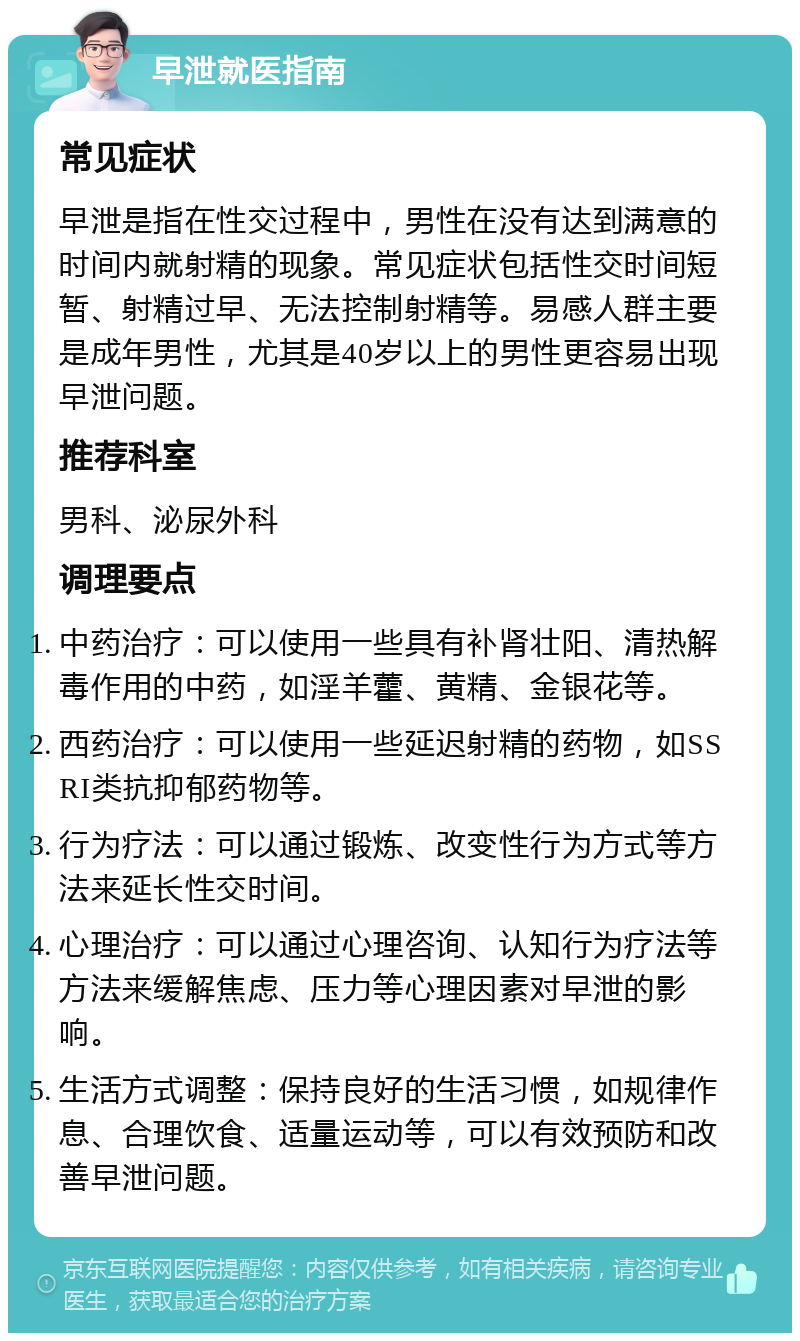 早泄就医指南 常见症状 早泄是指在性交过程中，男性在没有达到满意的时间内就射精的现象。常见症状包括性交时间短暂、射精过早、无法控制射精等。易感人群主要是成年男性，尤其是40岁以上的男性更容易出现早泄问题。 推荐科室 男科、泌尿外科 调理要点 中药治疗：可以使用一些具有补肾壮阳、清热解毒作用的中药，如淫羊藿、黄精、金银花等。 西药治疗：可以使用一些延迟射精的药物，如SSRI类抗抑郁药物等。 行为疗法：可以通过锻炼、改变性行为方式等方法来延长性交时间。 心理治疗：可以通过心理咨询、认知行为疗法等方法来缓解焦虑、压力等心理因素对早泄的影响。 生活方式调整：保持良好的生活习惯，如规律作息、合理饮食、适量运动等，可以有效预防和改善早泄问题。