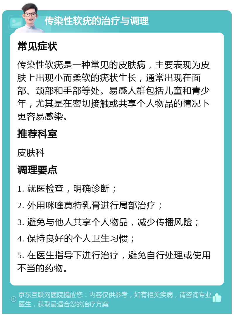 传染性软疣的治疗与调理 常见症状 传染性软疣是一种常见的皮肤病，主要表现为皮肤上出现小而柔软的疣状生长，通常出现在面部、颈部和手部等处。易感人群包括儿童和青少年，尤其是在密切接触或共享个人物品的情况下更容易感染。 推荐科室 皮肤科 调理要点 1. 就医检查，明确诊断； 2. 外用咪喹莫特乳膏进行局部治疗； 3. 避免与他人共享个人物品，减少传播风险； 4. 保持良好的个人卫生习惯； 5. 在医生指导下进行治疗，避免自行处理或使用不当的药物。