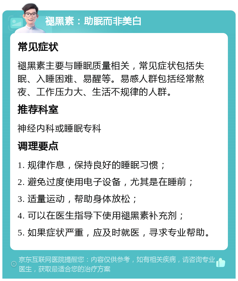 褪黑素：助眠而非美白 常见症状 褪黑素主要与睡眠质量相关，常见症状包括失眠、入睡困难、易醒等。易感人群包括经常熬夜、工作压力大、生活不规律的人群。 推荐科室 神经内科或睡眠专科 调理要点 1. 规律作息，保持良好的睡眠习惯； 2. 避免过度使用电子设备，尤其是在睡前； 3. 适量运动，帮助身体放松； 4. 可以在医生指导下使用褪黑素补充剂； 5. 如果症状严重，应及时就医，寻求专业帮助。