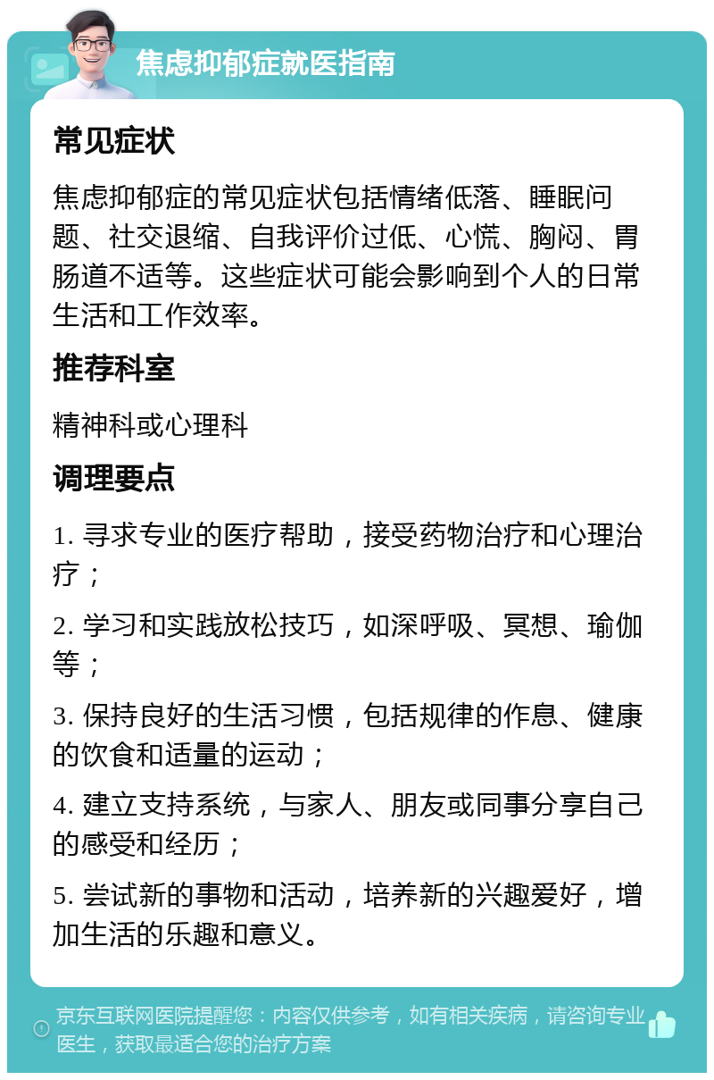 焦虑抑郁症就医指南 常见症状 焦虑抑郁症的常见症状包括情绪低落、睡眠问题、社交退缩、自我评价过低、心慌、胸闷、胃肠道不适等。这些症状可能会影响到个人的日常生活和工作效率。 推荐科室 精神科或心理科 调理要点 1. 寻求专业的医疗帮助，接受药物治疗和心理治疗； 2. 学习和实践放松技巧，如深呼吸、冥想、瑜伽等； 3. 保持良好的生活习惯，包括规律的作息、健康的饮食和适量的运动； 4. 建立支持系统，与家人、朋友或同事分享自己的感受和经历； 5. 尝试新的事物和活动，培养新的兴趣爱好，增加生活的乐趣和意义。