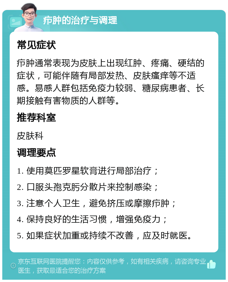 疖肿的治疗与调理 常见症状 疖肿通常表现为皮肤上出现红肿、疼痛、硬结的症状，可能伴随有局部发热、皮肤瘙痒等不适感。易感人群包括免疫力较弱、糖尿病患者、长期接触有害物质的人群等。 推荐科室 皮肤科 调理要点 1. 使用莫匹罗星软膏进行局部治疗； 2. 口服头孢克肟分散片来控制感染； 3. 注意个人卫生，避免挤压或摩擦疖肿； 4. 保持良好的生活习惯，增强免疫力； 5. 如果症状加重或持续不改善，应及时就医。