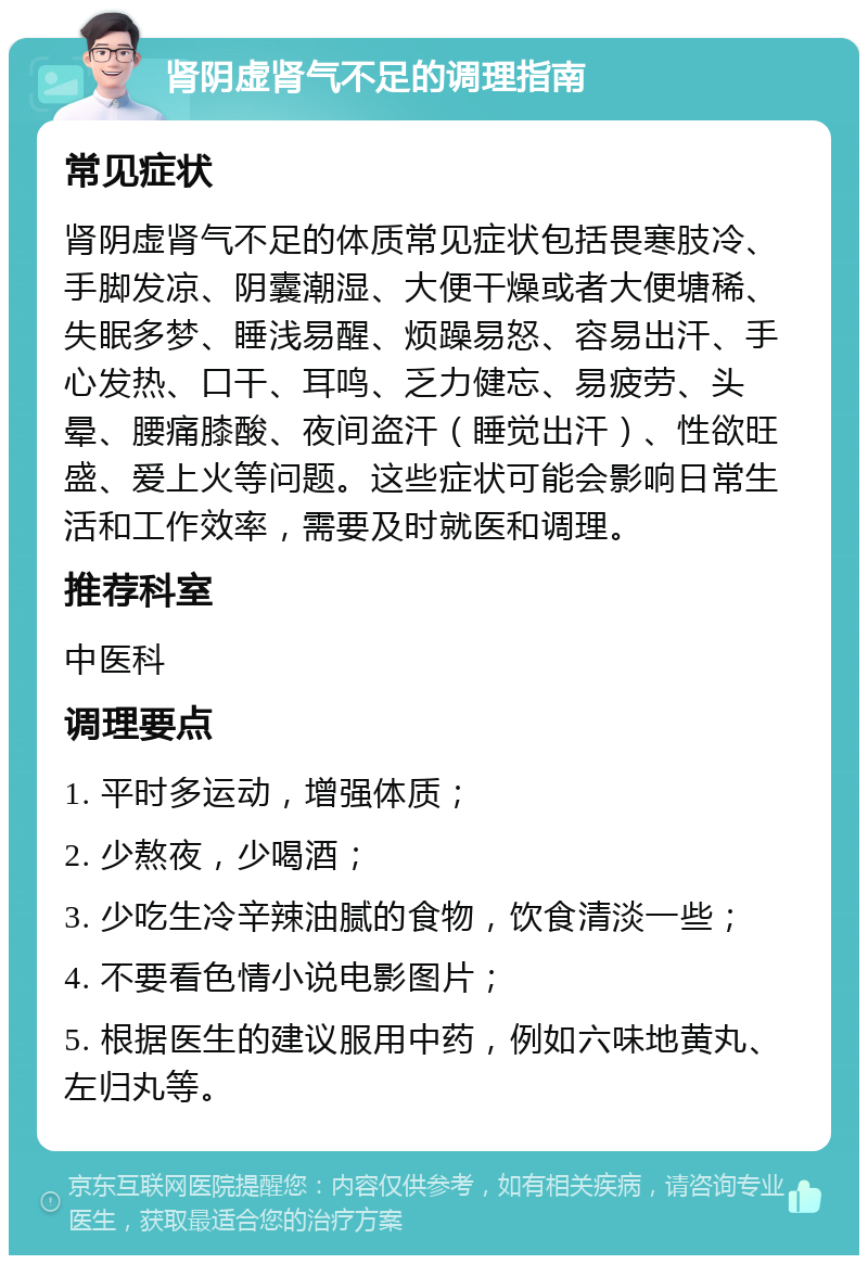 肾阴虚肾气不足的调理指南 常见症状 肾阴虚肾气不足的体质常见症状包括畏寒肢冷、手脚发凉、阴囊潮湿、大便干燥或者大便塘稀、失眠多梦、睡浅易醒、烦躁易怒、容易出汗、手心发热、口干、耳鸣、乏力健忘、易疲劳、头晕、腰痛膝酸、夜间盗汗（睡觉出汗）、性欲旺盛、爱上火等问题。这些症状可能会影响日常生活和工作效率，需要及时就医和调理。 推荐科室 中医科 调理要点 1. 平时多运动，增强体质； 2. 少熬夜，少喝酒； 3. 少吃生冷辛辣油腻的食物，饮食清淡一些； 4. 不要看色情小说电影图片； 5. 根据医生的建议服用中药，例如六味地黄丸、左归丸等。