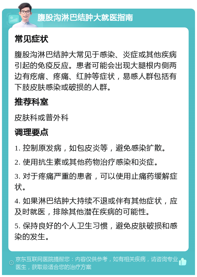 腹股沟淋巴结肿大就医指南 常见症状 腹股沟淋巴结肿大常见于感染、炎症或其他疾病引起的免疫反应。患者可能会出现大腿根内侧两边有疙瘩、疼痛、红肿等症状，易感人群包括有下肢皮肤感染或破损的人群。 推荐科室 皮肤科或普外科 调理要点 1. 控制原发病，如包皮炎等，避免感染扩散。 2. 使用抗生素或其他药物治疗感染和炎症。 3. 对于疼痛严重的患者，可以使用止痛药缓解症状。 4. 如果淋巴结肿大持续不退或伴有其他症状，应及时就医，排除其他潜在疾病的可能性。 5. 保持良好的个人卫生习惯，避免皮肤破损和感染的发生。