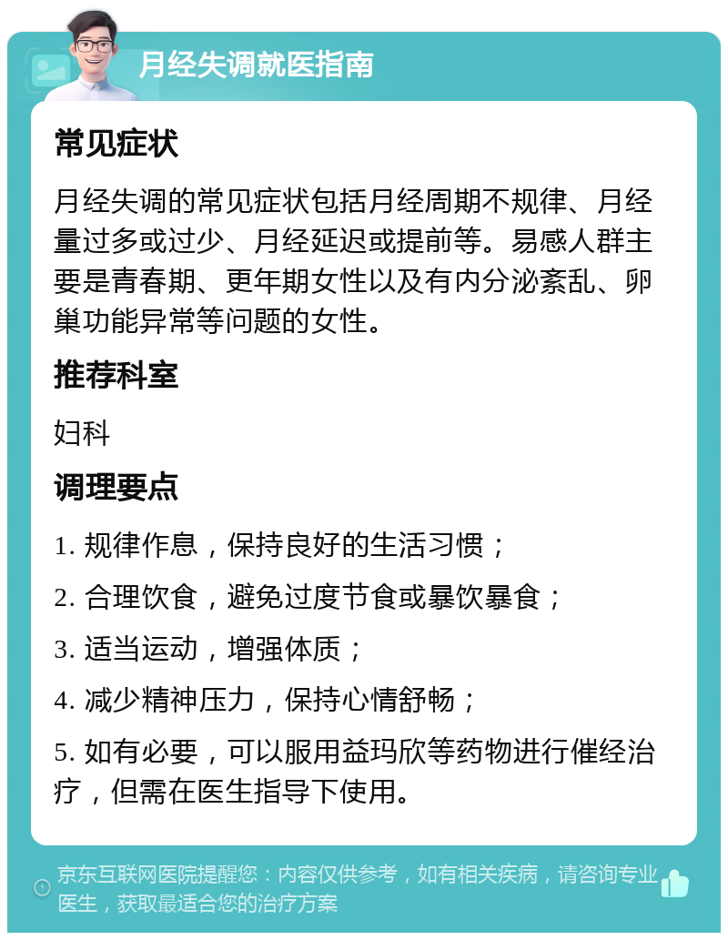 月经失调就医指南 常见症状 月经失调的常见症状包括月经周期不规律、月经量过多或过少、月经延迟或提前等。易感人群主要是青春期、更年期女性以及有内分泌紊乱、卵巢功能异常等问题的女性。 推荐科室 妇科 调理要点 1. 规律作息，保持良好的生活习惯； 2. 合理饮食，避免过度节食或暴饮暴食； 3. 适当运动，增强体质； 4. 减少精神压力，保持心情舒畅； 5. 如有必要，可以服用益玛欣等药物进行催经治疗，但需在医生指导下使用。