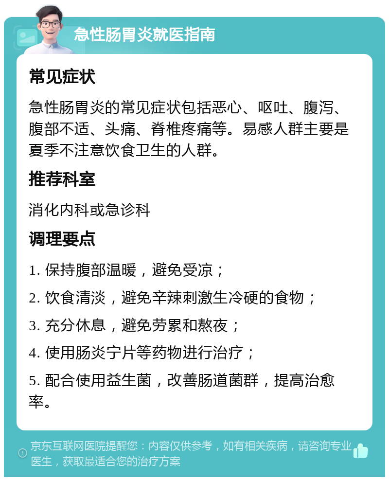 急性肠胃炎就医指南 常见症状 急性肠胃炎的常见症状包括恶心、呕吐、腹泻、腹部不适、头痛、脊椎疼痛等。易感人群主要是夏季不注意饮食卫生的人群。 推荐科室 消化内科或急诊科 调理要点 1. 保持腹部温暖，避免受凉； 2. 饮食清淡，避免辛辣刺激生冷硬的食物； 3. 充分休息，避免劳累和熬夜； 4. 使用肠炎宁片等药物进行治疗； 5. 配合使用益生菌，改善肠道菌群，提高治愈率。