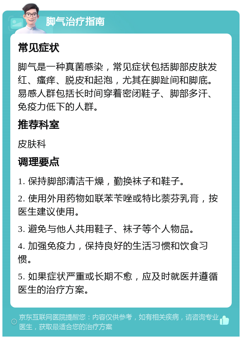 脚气治疗指南 常见症状 脚气是一种真菌感染，常见症状包括脚部皮肤发红、瘙痒、脱皮和起泡，尤其在脚趾间和脚底。易感人群包括长时间穿着密闭鞋子、脚部多汗、免疫力低下的人群。 推荐科室 皮肤科 调理要点 1. 保持脚部清洁干燥，勤换袜子和鞋子。 2. 使用外用药物如联苯苄唑或特比萘芬乳膏，按医生建议使用。 3. 避免与他人共用鞋子、袜子等个人物品。 4. 加强免疫力，保持良好的生活习惯和饮食习惯。 5. 如果症状严重或长期不愈，应及时就医并遵循医生的治疗方案。