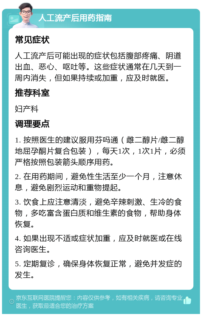 人工流产后用药指南 常见症状 人工流产后可能出现的症状包括腹部疼痛、阴道出血、恶心、呕吐等。这些症状通常在几天到一周内消失，但如果持续或加重，应及时就医。 推荐科室 妇产科 调理要点 1. 按照医生的建议服用芬吗通（雌二醇片/雌二醇地屈孕酮片复合包装），每天1次，1次1片，必须严格按照包装箭头顺序用药。 2. 在用药期间，避免性生活至少一个月，注意休息，避免剧烈运动和重物提起。 3. 饮食上应注意清淡，避免辛辣刺激、生冷的食物，多吃富含蛋白质和维生素的食物，帮助身体恢复。 4. 如果出现不适或症状加重，应及时就医或在线咨询医生。 5. 定期复诊，确保身体恢复正常，避免并发症的发生。