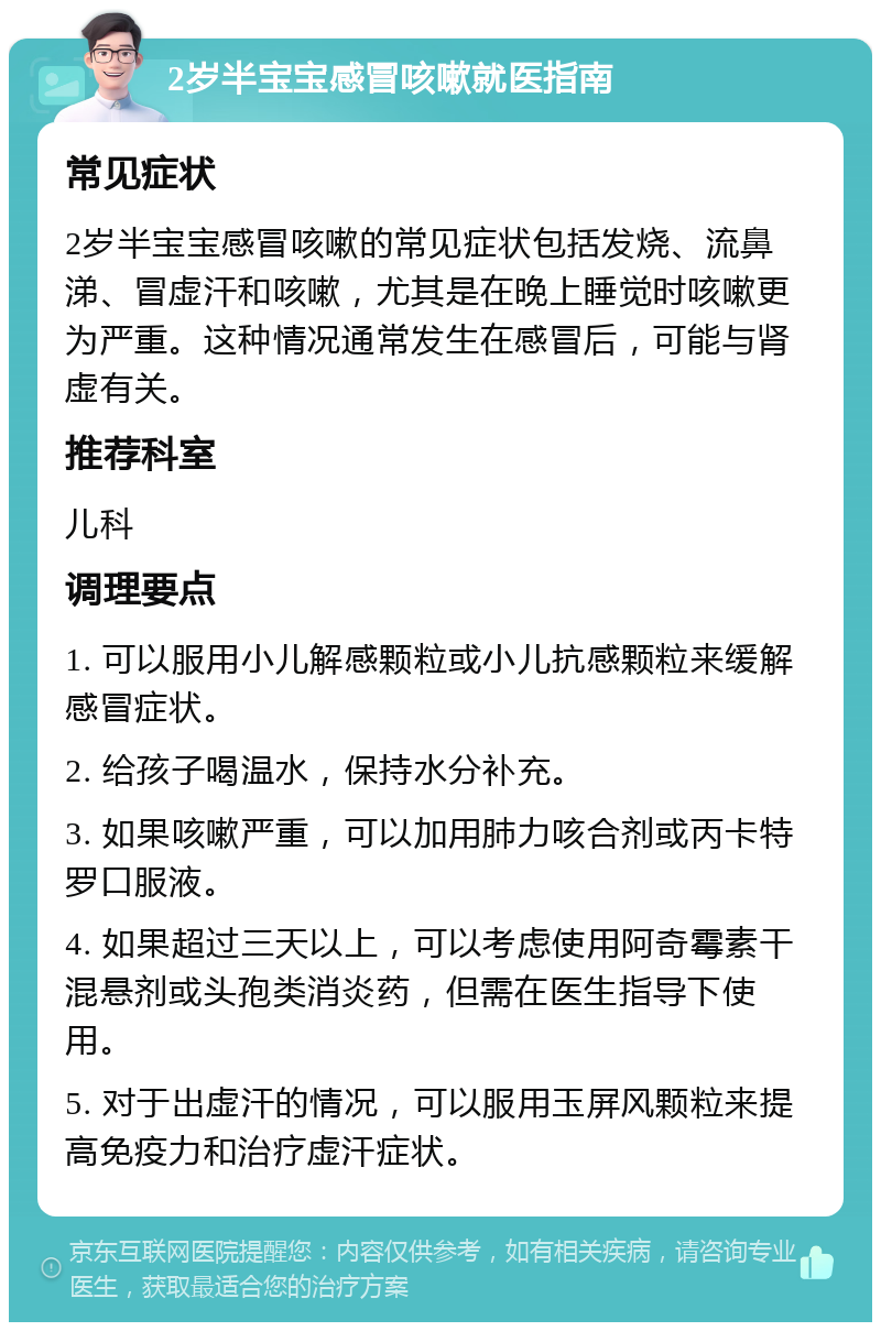 2岁半宝宝感冒咳嗽就医指南 常见症状 2岁半宝宝感冒咳嗽的常见症状包括发烧、流鼻涕、冒虚汗和咳嗽，尤其是在晚上睡觉时咳嗽更为严重。这种情况通常发生在感冒后，可能与肾虚有关。 推荐科室 儿科 调理要点 1. 可以服用小儿解感颗粒或小儿抗感颗粒来缓解感冒症状。 2. 给孩子喝温水，保持水分补充。 3. 如果咳嗽严重，可以加用肺力咳合剂或丙卡特罗口服液。 4. 如果超过三天以上，可以考虑使用阿奇霉素干混悬剂或头孢类消炎药，但需在医生指导下使用。 5. 对于出虚汗的情况，可以服用玉屏风颗粒来提高免疫力和治疗虚汗症状。