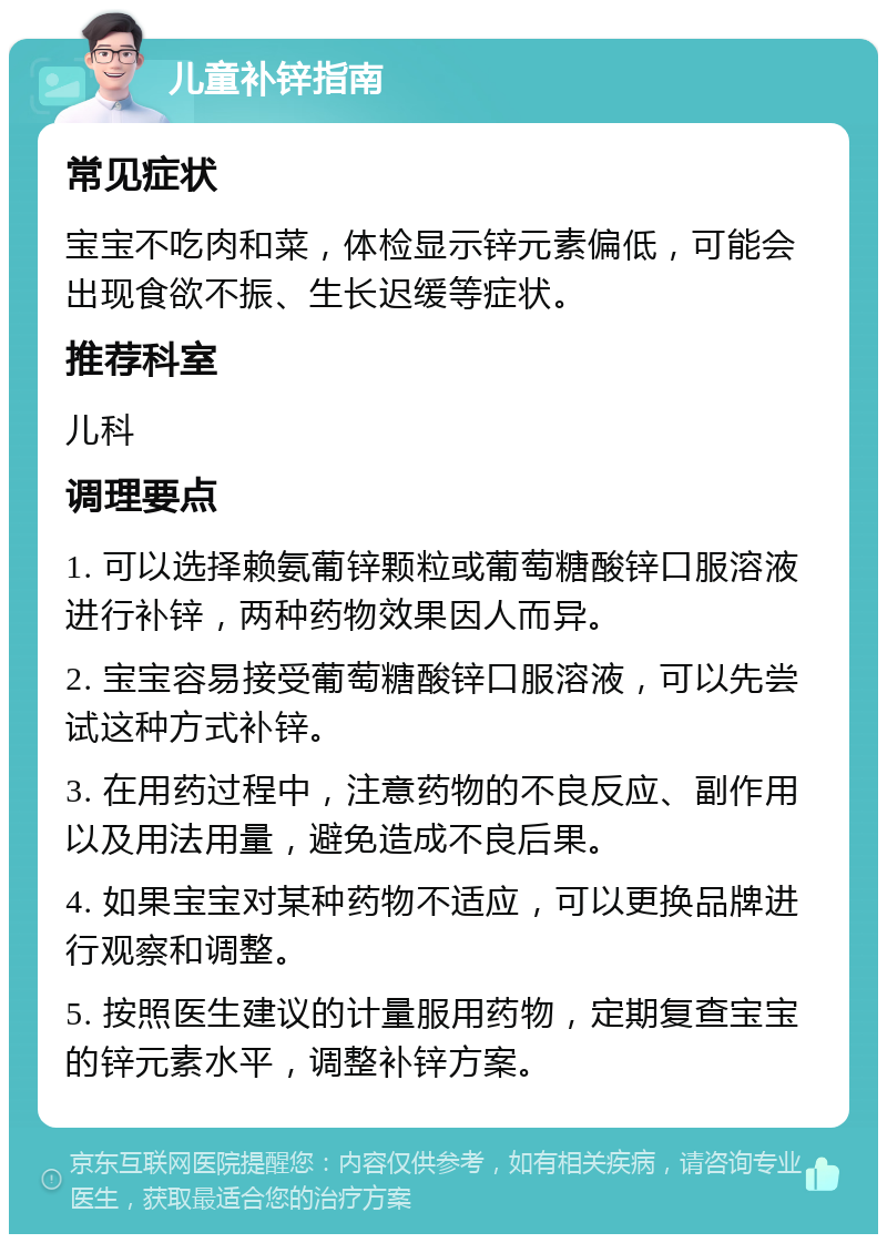 儿童补锌指南 常见症状 宝宝不吃肉和菜，体检显示锌元素偏低，可能会出现食欲不振、生长迟缓等症状。 推荐科室 儿科 调理要点 1. 可以选择赖氨葡锌颗粒或葡萄糖酸锌口服溶液进行补锌，两种药物效果因人而异。 2. 宝宝容易接受葡萄糖酸锌口服溶液，可以先尝试这种方式补锌。 3. 在用药过程中，注意药物的不良反应、副作用以及用法用量，避免造成不良后果。 4. 如果宝宝对某种药物不适应，可以更换品牌进行观察和调整。 5. 按照医生建议的计量服用药物，定期复查宝宝的锌元素水平，调整补锌方案。