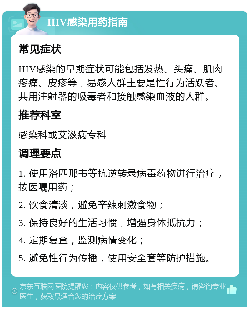 HIV感染用药指南 常见症状 HIV感染的早期症状可能包括发热、头痛、肌肉疼痛、皮疹等，易感人群主要是性行为活跃者、共用注射器的吸毒者和接触感染血液的人群。 推荐科室 感染科或艾滋病专科 调理要点 1. 使用洛匹那韦等抗逆转录病毒药物进行治疗，按医嘱用药； 2. 饮食清淡，避免辛辣刺激食物； 3. 保持良好的生活习惯，增强身体抵抗力； 4. 定期复查，监测病情变化； 5. 避免性行为传播，使用安全套等防护措施。