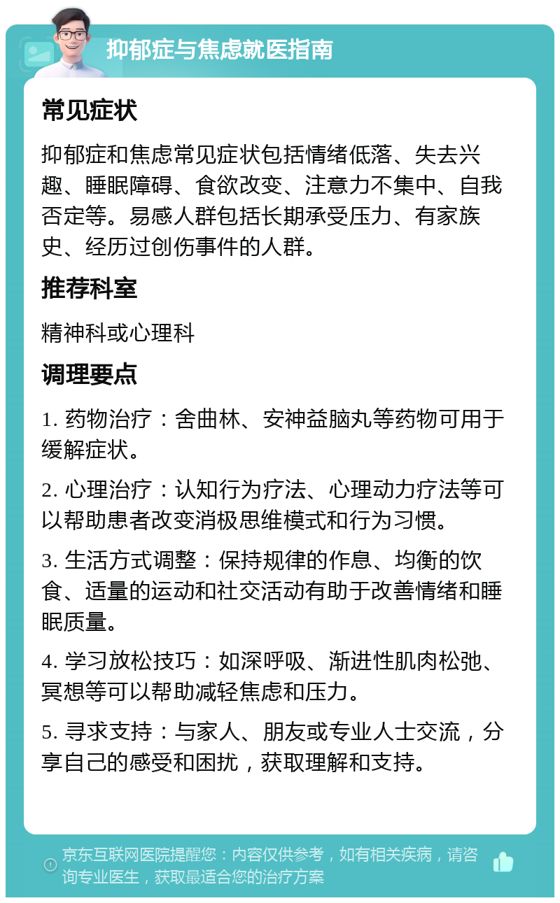 抑郁症与焦虑就医指南 常见症状 抑郁症和焦虑常见症状包括情绪低落、失去兴趣、睡眠障碍、食欲改变、注意力不集中、自我否定等。易感人群包括长期承受压力、有家族史、经历过创伤事件的人群。 推荐科室 精神科或心理科 调理要点 1. 药物治疗：舍曲林、安神益脑丸等药物可用于缓解症状。 2. 心理治疗：认知行为疗法、心理动力疗法等可以帮助患者改变消极思维模式和行为习惯。 3. 生活方式调整：保持规律的作息、均衡的饮食、适量的运动和社交活动有助于改善情绪和睡眠质量。 4. 学习放松技巧：如深呼吸、渐进性肌肉松弛、冥想等可以帮助减轻焦虑和压力。 5. 寻求支持：与家人、朋友或专业人士交流，分享自己的感受和困扰，获取理解和支持。