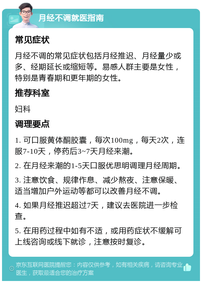 月经不调就医指南 常见症状 月经不调的常见症状包括月经推迟、月经量少或多、经期延长或缩短等。易感人群主要是女性，特别是青春期和更年期的女性。 推荐科室 妇科 调理要点 1. 可口服黄体酮胶囊，每次100mg，每天2次，连服7-10天，停药后3~7天月经来潮。 2. 在月经来潮的1-5天口服优思明调理月经周期。 3. 注意饮食、规律作息、减少熬夜、注意保暖、适当增加户外运动等都可以改善月经不调。 4. 如果月经推迟超过7天，建议去医院进一步检查。 5. 在用药过程中如有不适，或用药症状不缓解可上线咨询或线下就诊，注意按时复诊。