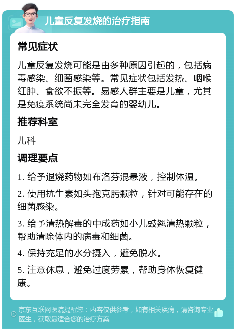 儿童反复发烧的治疗指南 常见症状 儿童反复发烧可能是由多种原因引起的，包括病毒感染、细菌感染等。常见症状包括发热、咽喉红肿、食欲不振等。易感人群主要是儿童，尤其是免疫系统尚未完全发育的婴幼儿。 推荐科室 儿科 调理要点 1. 给予退烧药物如布洛芬混悬液，控制体温。 2. 使用抗生素如头孢克肟颗粒，针对可能存在的细菌感染。 3. 给予清热解毒的中成药如小儿豉翘清热颗粒，帮助清除体内的病毒和细菌。 4. 保持充足的水分摄入，避免脱水。 5. 注意休息，避免过度劳累，帮助身体恢复健康。