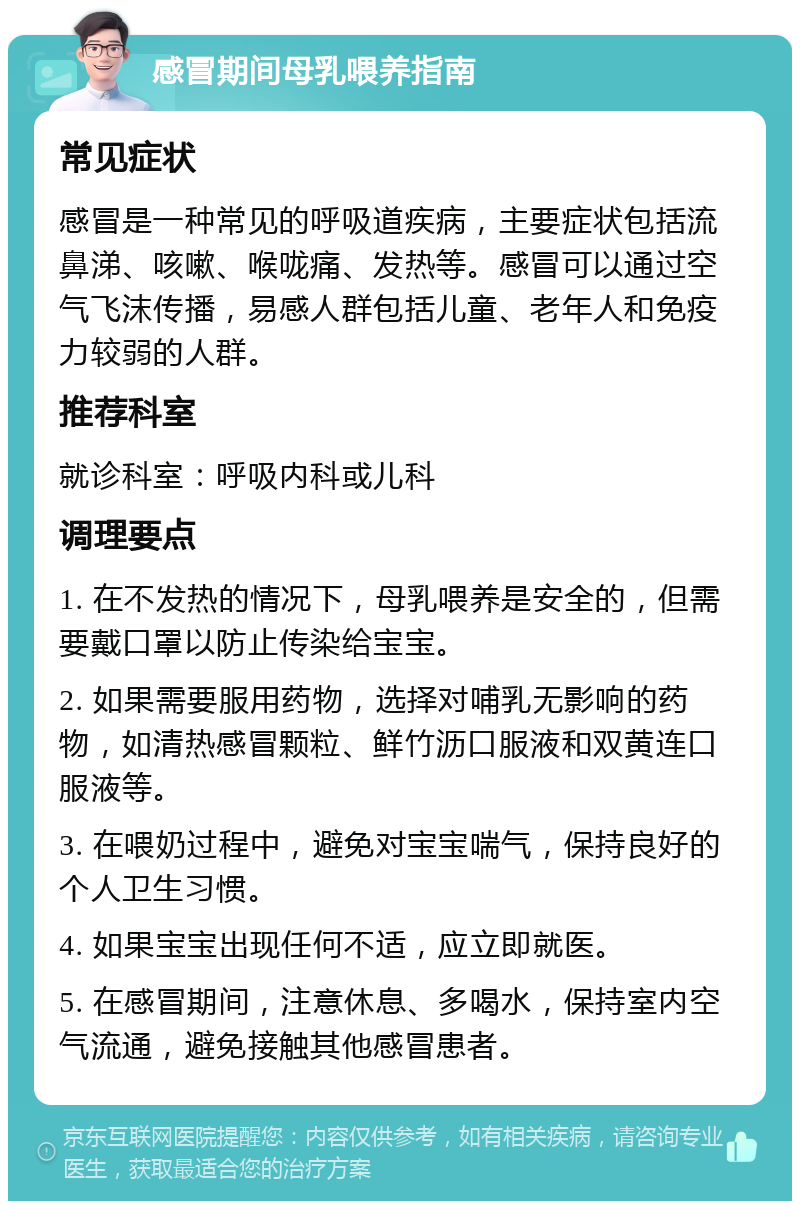 感冒期间母乳喂养指南 常见症状 感冒是一种常见的呼吸道疾病，主要症状包括流鼻涕、咳嗽、喉咙痛、发热等。感冒可以通过空气飞沫传播，易感人群包括儿童、老年人和免疫力较弱的人群。 推荐科室 就诊科室：呼吸内科或儿科 调理要点 1. 在不发热的情况下，母乳喂养是安全的，但需要戴口罩以防止传染给宝宝。 2. 如果需要服用药物，选择对哺乳无影响的药物，如清热感冒颗粒、鲜竹沥口服液和双黄连口服液等。 3. 在喂奶过程中，避免对宝宝喘气，保持良好的个人卫生习惯。 4. 如果宝宝出现任何不适，应立即就医。 5. 在感冒期间，注意休息、多喝水，保持室内空气流通，避免接触其他感冒患者。