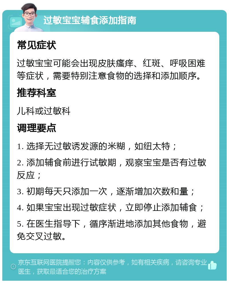 过敏宝宝辅食添加指南 常见症状 过敏宝宝可能会出现皮肤瘙痒、红斑、呼吸困难等症状，需要特别注意食物的选择和添加顺序。 推荐科室 儿科或过敏科 调理要点 1. 选择无过敏诱发源的米糊，如纽太特； 2. 添加辅食前进行试敏期，观察宝宝是否有过敏反应； 3. 初期每天只添加一次，逐渐增加次数和量； 4. 如果宝宝出现过敏症状，立即停止添加辅食； 5. 在医生指导下，循序渐进地添加其他食物，避免交叉过敏。