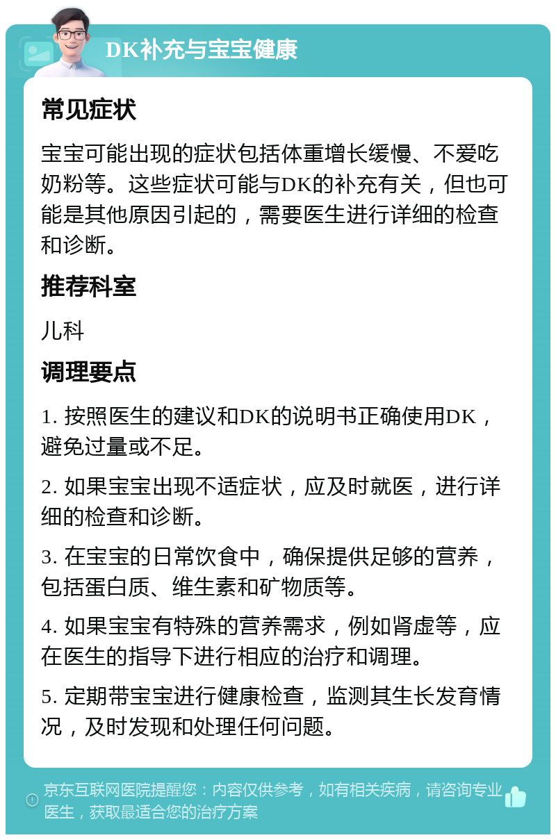 DK补充与宝宝健康 常见症状 宝宝可能出现的症状包括体重增长缓慢、不爱吃奶粉等。这些症状可能与DK的补充有关，但也可能是其他原因引起的，需要医生进行详细的检查和诊断。 推荐科室 儿科 调理要点 1. 按照医生的建议和DK的说明书正确使用DK，避免过量或不足。 2. 如果宝宝出现不适症状，应及时就医，进行详细的检查和诊断。 3. 在宝宝的日常饮食中，确保提供足够的营养，包括蛋白质、维生素和矿物质等。 4. 如果宝宝有特殊的营养需求，例如肾虚等，应在医生的指导下进行相应的治疗和调理。 5. 定期带宝宝进行健康检查，监测其生长发育情况，及时发现和处理任何问题。