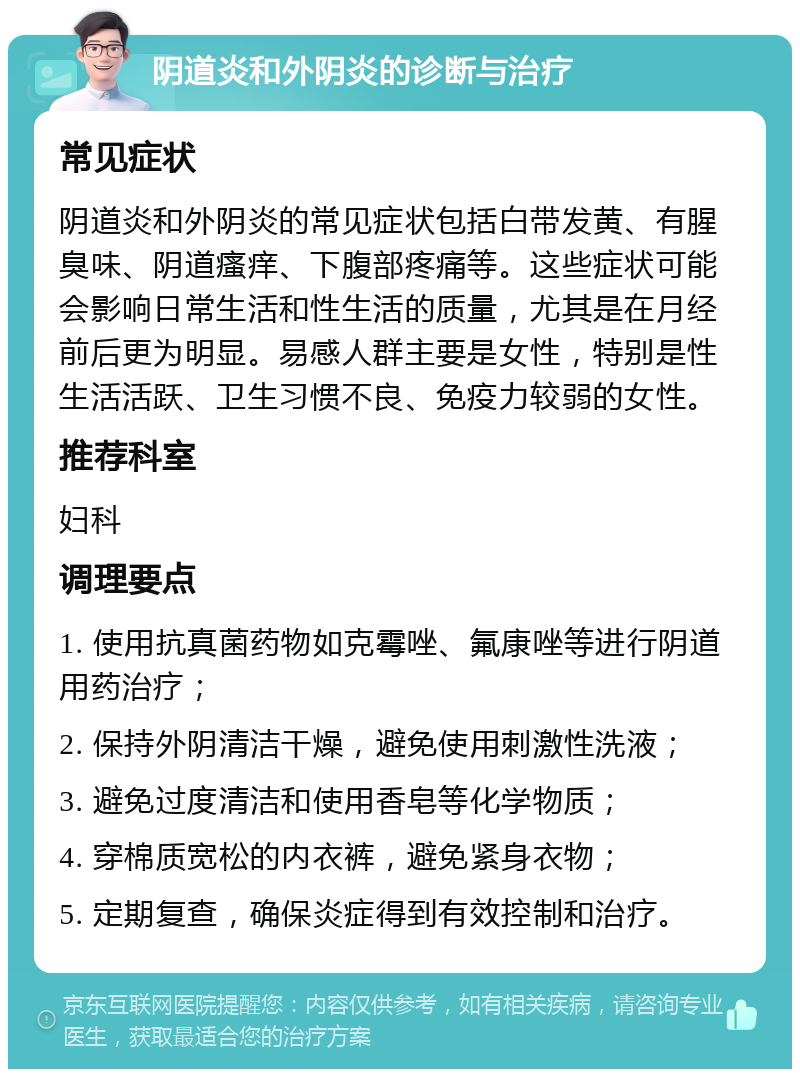 阴道炎和外阴炎的诊断与治疗 常见症状 阴道炎和外阴炎的常见症状包括白带发黄、有腥臭味、阴道瘙痒、下腹部疼痛等。这些症状可能会影响日常生活和性生活的质量，尤其是在月经前后更为明显。易感人群主要是女性，特别是性生活活跃、卫生习惯不良、免疫力较弱的女性。 推荐科室 妇科 调理要点 1. 使用抗真菌药物如克霉唑、氟康唑等进行阴道用药治疗； 2. 保持外阴清洁干燥，避免使用刺激性洗液； 3. 避免过度清洁和使用香皂等化学物质； 4. 穿棉质宽松的内衣裤，避免紧身衣物； 5. 定期复查，确保炎症得到有效控制和治疗。