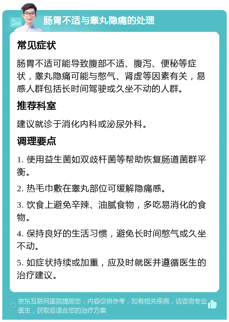 肠胃不适与睾丸隐痛的处理 常见症状 肠胃不适可能导致腹部不适、腹泻、便秘等症状，睾丸隐痛可能与憋气、肾虚等因素有关，易感人群包括长时间驾驶或久坐不动的人群。 推荐科室 建议就诊于消化内科或泌尿外科。 调理要点 1. 使用益生菌如双歧杆菌等帮助恢复肠道菌群平衡。 2. 热毛巾敷在睾丸部位可缓解隐痛感。 3. 饮食上避免辛辣、油腻食物，多吃易消化的食物。 4. 保持良好的生活习惯，避免长时间憋气或久坐不动。 5. 如症状持续或加重，应及时就医并遵循医生的治疗建议。