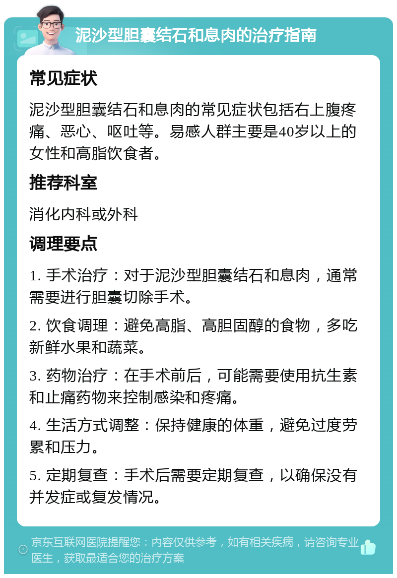 泥沙型胆囊结石和息肉的治疗指南 常见症状 泥沙型胆囊结石和息肉的常见症状包括右上腹疼痛、恶心、呕吐等。易感人群主要是40岁以上的女性和高脂饮食者。 推荐科室 消化内科或外科 调理要点 1. 手术治疗：对于泥沙型胆囊结石和息肉，通常需要进行胆囊切除手术。 2. 饮食调理：避免高脂、高胆固醇的食物，多吃新鲜水果和蔬菜。 3. 药物治疗：在手术前后，可能需要使用抗生素和止痛药物来控制感染和疼痛。 4. 生活方式调整：保持健康的体重，避免过度劳累和压力。 5. 定期复查：手术后需要定期复查，以确保没有并发症或复发情况。