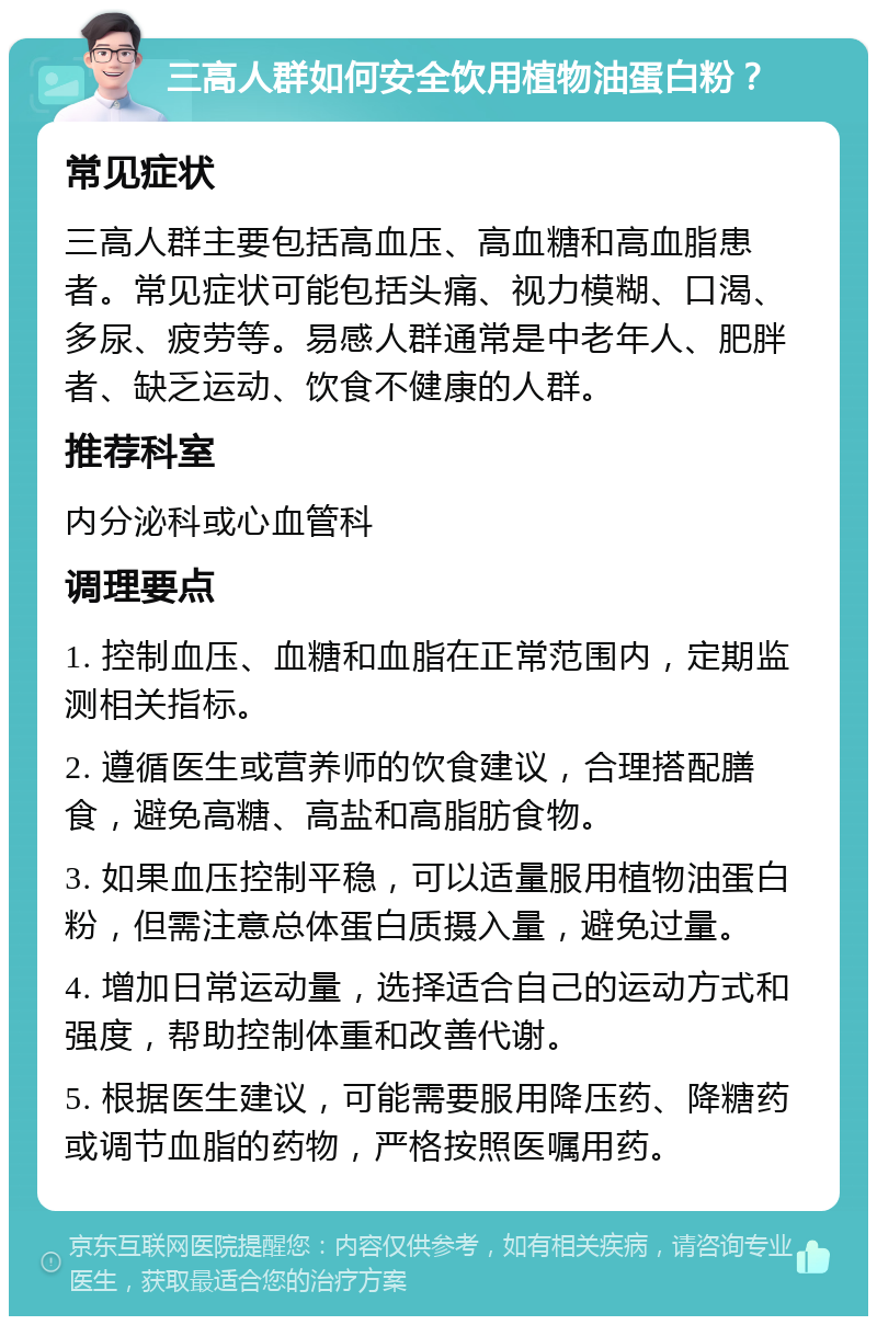 三高人群如何安全饮用植物油蛋白粉？ 常见症状 三高人群主要包括高血压、高血糖和高血脂患者。常见症状可能包括头痛、视力模糊、口渴、多尿、疲劳等。易感人群通常是中老年人、肥胖者、缺乏运动、饮食不健康的人群。 推荐科室 内分泌科或心血管科 调理要点 1. 控制血压、血糖和血脂在正常范围内，定期监测相关指标。 2. 遵循医生或营养师的饮食建议，合理搭配膳食，避免高糖、高盐和高脂肪食物。 3. 如果血压控制平稳，可以适量服用植物油蛋白粉，但需注意总体蛋白质摄入量，避免过量。 4. 增加日常运动量，选择适合自己的运动方式和强度，帮助控制体重和改善代谢。 5. 根据医生建议，可能需要服用降压药、降糖药或调节血脂的药物，严格按照医嘱用药。