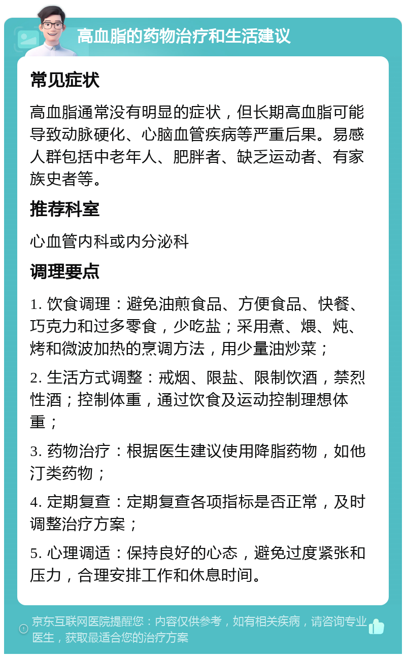 高血脂的药物治疗和生活建议 常见症状 高血脂通常没有明显的症状，但长期高血脂可能导致动脉硬化、心脑血管疾病等严重后果。易感人群包括中老年人、肥胖者、缺乏运动者、有家族史者等。 推荐科室 心血管内科或内分泌科 调理要点 1. 饮食调理：避免油煎食品、方便食品、快餐、巧克力和过多零食，少吃盐；采用煮、煨、炖、烤和微波加热的烹调方法，用少量油炒菜； 2. 生活方式调整：戒烟、限盐、限制饮酒，禁烈性酒；控制体重，通过饮食及运动控制理想体重； 3. 药物治疗：根据医生建议使用降脂药物，如他汀类药物； 4. 定期复查：定期复查各项指标是否正常，及时调整治疗方案； 5. 心理调适：保持良好的心态，避免过度紧张和压力，合理安排工作和休息时间。