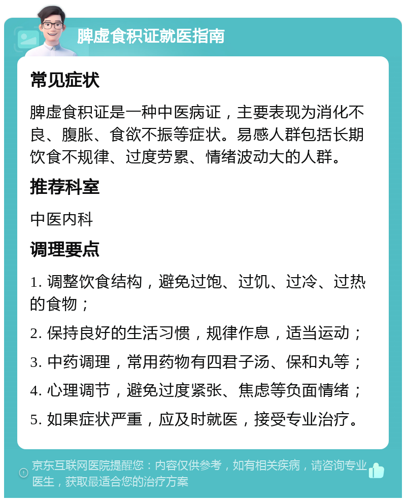 脾虚食积证就医指南 常见症状 脾虚食积证是一种中医病证，主要表现为消化不良、腹胀、食欲不振等症状。易感人群包括长期饮食不规律、过度劳累、情绪波动大的人群。 推荐科室 中医内科 调理要点 1. 调整饮食结构，避免过饱、过饥、过冷、过热的食物； 2. 保持良好的生活习惯，规律作息，适当运动； 3. 中药调理，常用药物有四君子汤、保和丸等； 4. 心理调节，避免过度紧张、焦虑等负面情绪； 5. 如果症状严重，应及时就医，接受专业治疗。