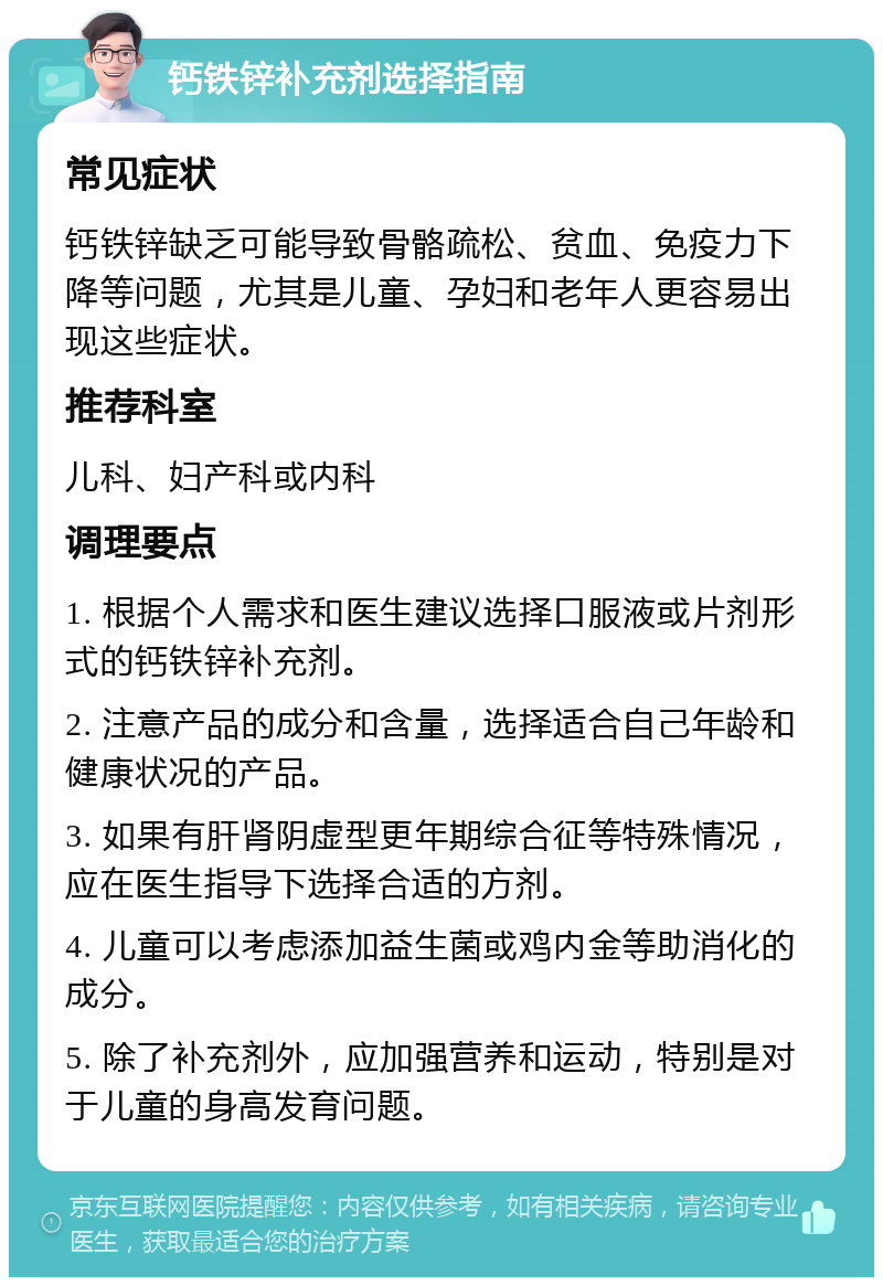 钙铁锌补充剂选择指南 常见症状 钙铁锌缺乏可能导致骨骼疏松、贫血、免疫力下降等问题，尤其是儿童、孕妇和老年人更容易出现这些症状。 推荐科室 儿科、妇产科或内科 调理要点 1. 根据个人需求和医生建议选择口服液或片剂形式的钙铁锌补充剂。 2. 注意产品的成分和含量，选择适合自己年龄和健康状况的产品。 3. 如果有肝肾阴虚型更年期综合征等特殊情况，应在医生指导下选择合适的方剂。 4. 儿童可以考虑添加益生菌或鸡内金等助消化的成分。 5. 除了补充剂外，应加强营养和运动，特别是对于儿童的身高发育问题。