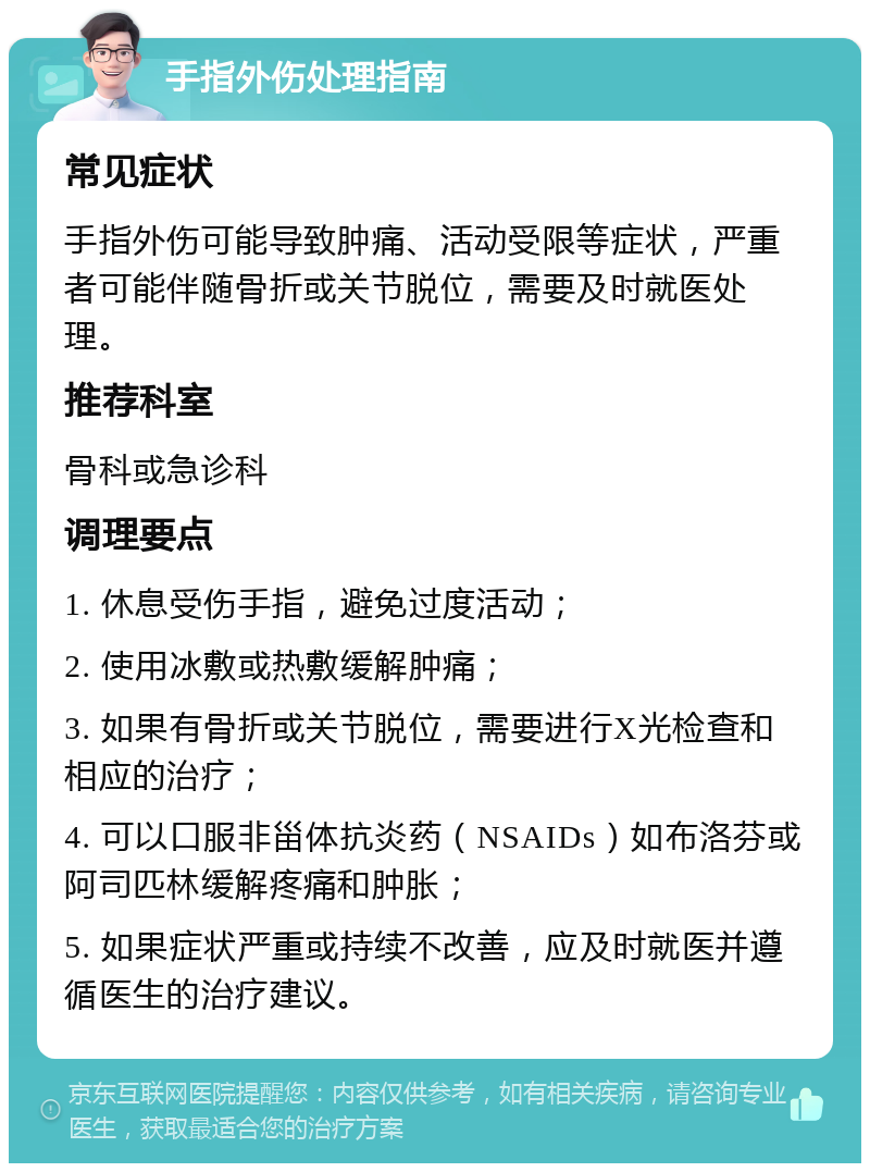 手指外伤处理指南 常见症状 手指外伤可能导致肿痛、活动受限等症状，严重者可能伴随骨折或关节脱位，需要及时就医处理。 推荐科室 骨科或急诊科 调理要点 1. 休息受伤手指，避免过度活动； 2. 使用冰敷或热敷缓解肿痛； 3. 如果有骨折或关节脱位，需要进行X光检查和相应的治疗； 4. 可以口服非甾体抗炎药（NSAIDs）如布洛芬或阿司匹林缓解疼痛和肿胀； 5. 如果症状严重或持续不改善，应及时就医并遵循医生的治疗建议。