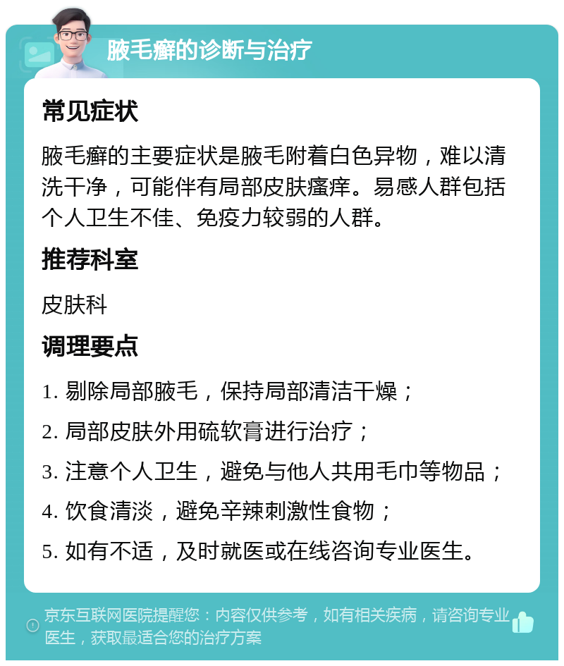 腋毛癣的诊断与治疗 常见症状 腋毛癣的主要症状是腋毛附着白色异物，难以清洗干净，可能伴有局部皮肤瘙痒。易感人群包括个人卫生不佳、免疫力较弱的人群。 推荐科室 皮肤科 调理要点 1. 剔除局部腋毛，保持局部清洁干燥； 2. 局部皮肤外用硫软膏进行治疗； 3. 注意个人卫生，避免与他人共用毛巾等物品； 4. 饮食清淡，避免辛辣刺激性食物； 5. 如有不适，及时就医或在线咨询专业医生。