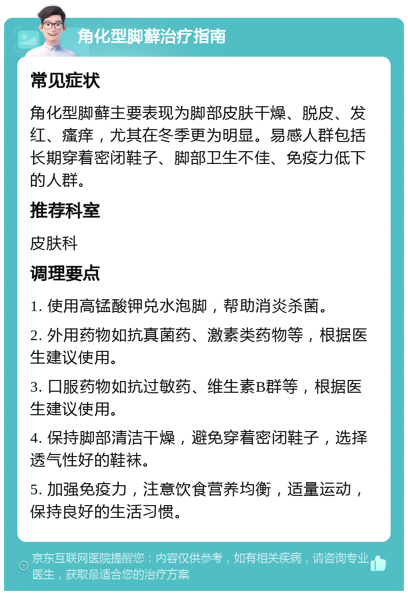 角化型脚藓治疗指南 常见症状 角化型脚藓主要表现为脚部皮肤干燥、脱皮、发红、瘙痒，尤其在冬季更为明显。易感人群包括长期穿着密闭鞋子、脚部卫生不佳、免疫力低下的人群。 推荐科室 皮肤科 调理要点 1. 使用高锰酸钾兑水泡脚，帮助消炎杀菌。 2. 外用药物如抗真菌药、激素类药物等，根据医生建议使用。 3. 口服药物如抗过敏药、维生素B群等，根据医生建议使用。 4. 保持脚部清洁干燥，避免穿着密闭鞋子，选择透气性好的鞋袜。 5. 加强免疫力，注意饮食营养均衡，适量运动，保持良好的生活习惯。