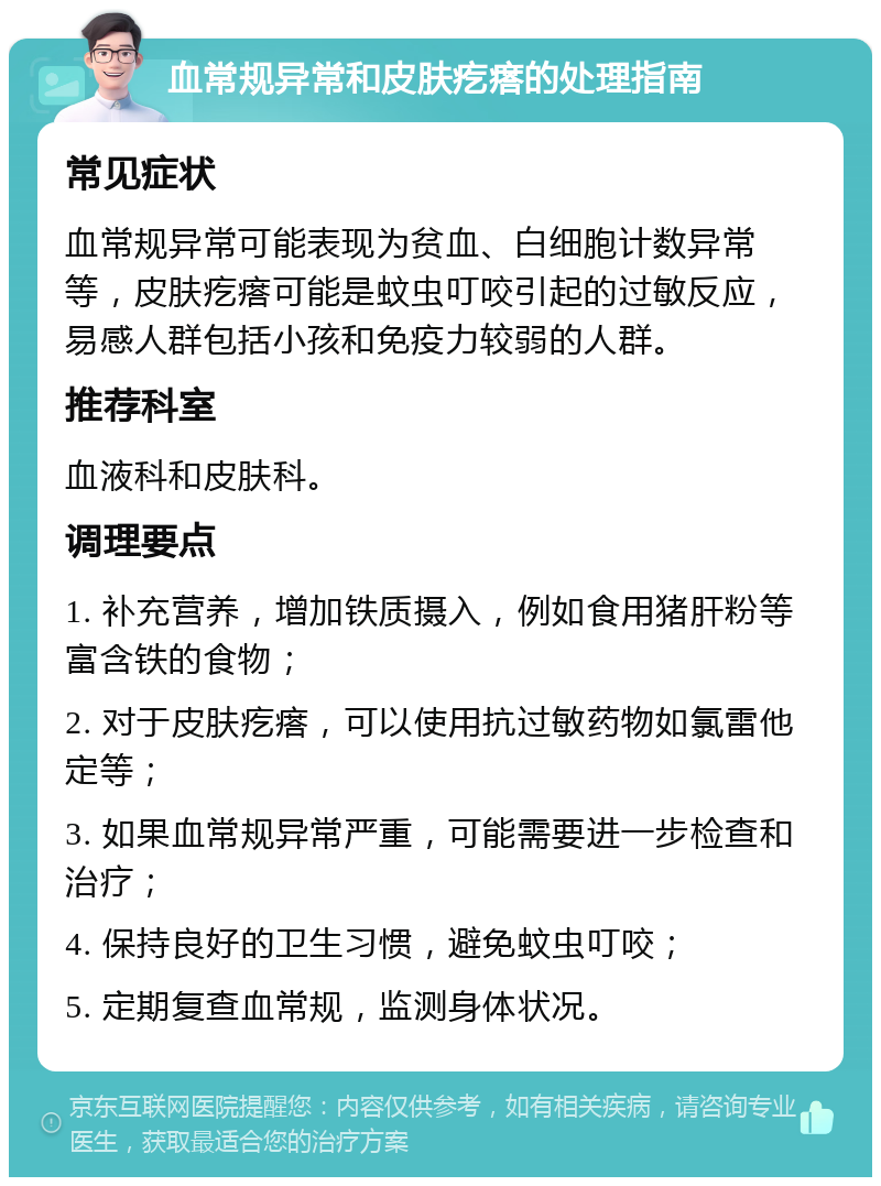 血常规异常和皮肤疙瘩的处理指南 常见症状 血常规异常可能表现为贫血、白细胞计数异常等，皮肤疙瘩可能是蚊虫叮咬引起的过敏反应，易感人群包括小孩和免疫力较弱的人群。 推荐科室 血液科和皮肤科。 调理要点 1. 补充营养，增加铁质摄入，例如食用猪肝粉等富含铁的食物； 2. 对于皮肤疙瘩，可以使用抗过敏药物如氯雷他定等； 3. 如果血常规异常严重，可能需要进一步检查和治疗； 4. 保持良好的卫生习惯，避免蚊虫叮咬； 5. 定期复查血常规，监测身体状况。