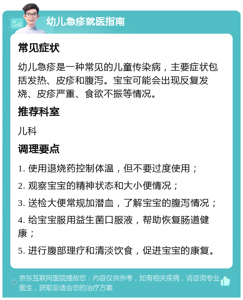 幼儿急疹就医指南 常见症状 幼儿急疹是一种常见的儿童传染病，主要症状包括发热、皮疹和腹泻。宝宝可能会出现反复发烧、皮疹严重、食欲不振等情况。 推荐科室 儿科 调理要点 1. 使用退烧药控制体温，但不要过度使用； 2. 观察宝宝的精神状态和大小便情况； 3. 送检大便常规加潜血，了解宝宝的腹泻情况； 4. 给宝宝服用益生菌口服液，帮助恢复肠道健康； 5. 进行腹部理疗和清淡饮食，促进宝宝的康复。