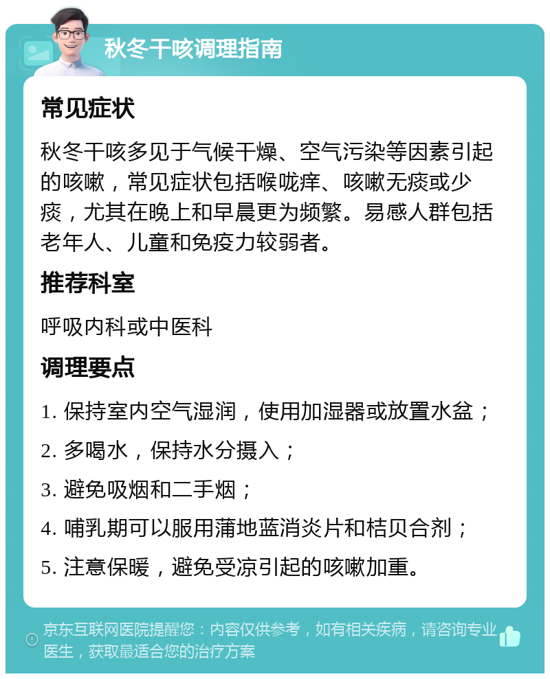 秋冬干咳调理指南 常见症状 秋冬干咳多见于气候干燥、空气污染等因素引起的咳嗽，常见症状包括喉咙痒、咳嗽无痰或少痰，尤其在晚上和早晨更为频繁。易感人群包括老年人、儿童和免疫力较弱者。 推荐科室 呼吸内科或中医科 调理要点 1. 保持室内空气湿润，使用加湿器或放置水盆； 2. 多喝水，保持水分摄入； 3. 避免吸烟和二手烟； 4. 哺乳期可以服用蒲地蓝消炎片和桔贝合剂； 5. 注意保暖，避免受凉引起的咳嗽加重。