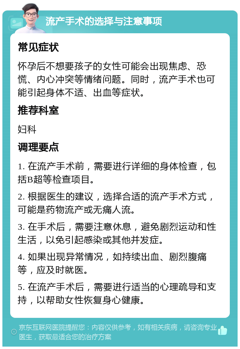 流产手术的选择与注意事项 常见症状 怀孕后不想要孩子的女性可能会出现焦虑、恐慌、内心冲突等情绪问题。同时，流产手术也可能引起身体不适、出血等症状。 推荐科室 妇科 调理要点 1. 在流产手术前，需要进行详细的身体检查，包括B超等检查项目。 2. 根据医生的建议，选择合适的流产手术方式，可能是药物流产或无痛人流。 3. 在手术后，需要注意休息，避免剧烈运动和性生活，以免引起感染或其他并发症。 4. 如果出现异常情况，如持续出血、剧烈腹痛等，应及时就医。 5. 在流产手术后，需要进行适当的心理疏导和支持，以帮助女性恢复身心健康。