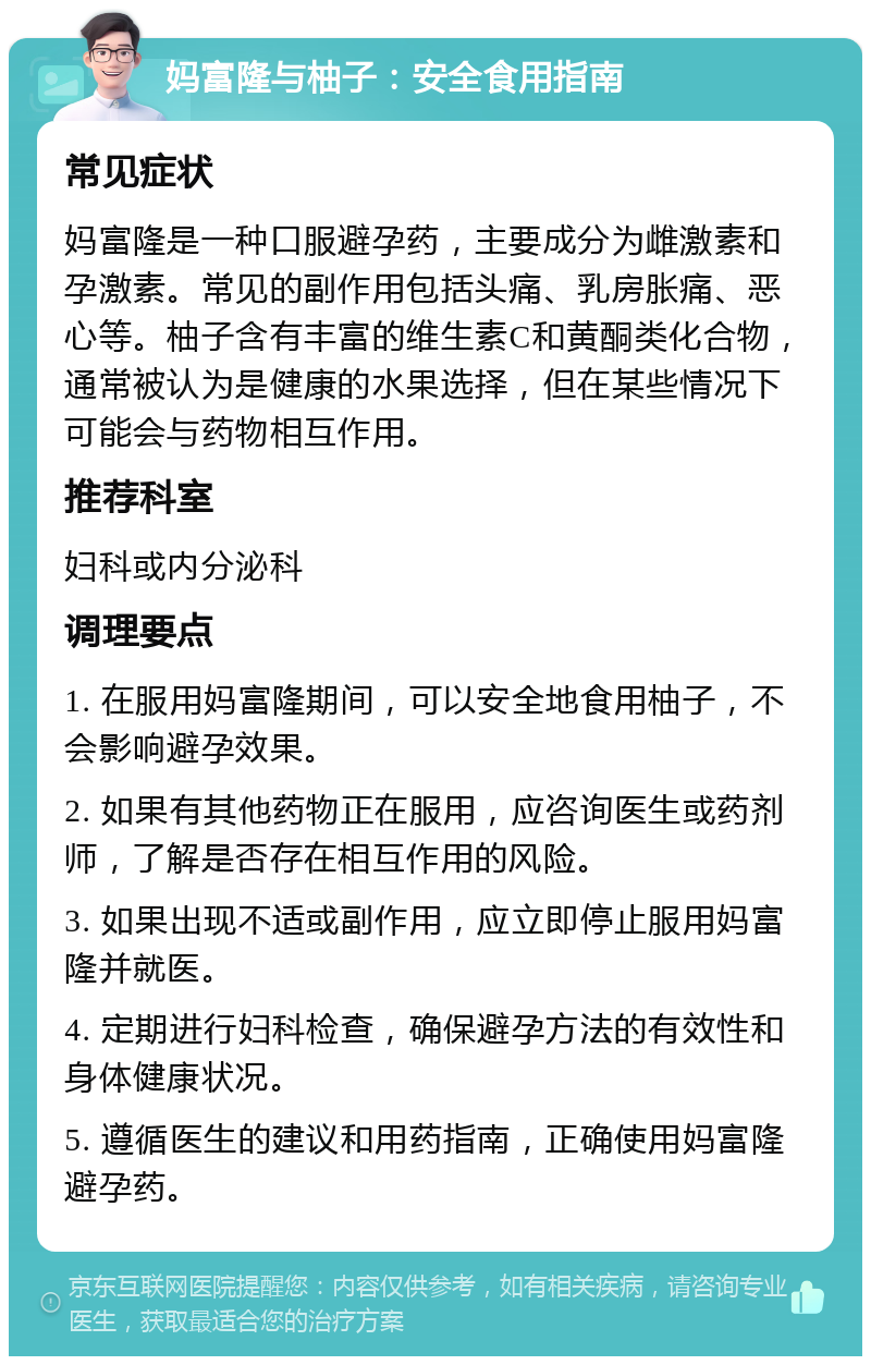 妈富隆与柚子：安全食用指南 常见症状 妈富隆是一种口服避孕药，主要成分为雌激素和孕激素。常见的副作用包括头痛、乳房胀痛、恶心等。柚子含有丰富的维生素C和黄酮类化合物，通常被认为是健康的水果选择，但在某些情况下可能会与药物相互作用。 推荐科室 妇科或内分泌科 调理要点 1. 在服用妈富隆期间，可以安全地食用柚子，不会影响避孕效果。 2. 如果有其他药物正在服用，应咨询医生或药剂师，了解是否存在相互作用的风险。 3. 如果出现不适或副作用，应立即停止服用妈富隆并就医。 4. 定期进行妇科检查，确保避孕方法的有效性和身体健康状况。 5. 遵循医生的建议和用药指南，正确使用妈富隆避孕药。