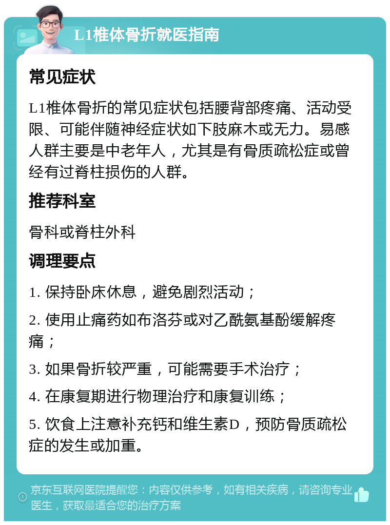 L1椎体骨折就医指南 常见症状 L1椎体骨折的常见症状包括腰背部疼痛、活动受限、可能伴随神经症状如下肢麻木或无力。易感人群主要是中老年人，尤其是有骨质疏松症或曾经有过脊柱损伤的人群。 推荐科室 骨科或脊柱外科 调理要点 1. 保持卧床休息，避免剧烈活动； 2. 使用止痛药如布洛芬或对乙酰氨基酚缓解疼痛； 3. 如果骨折较严重，可能需要手术治疗； 4. 在康复期进行物理治疗和康复训练； 5. 饮食上注意补充钙和维生素D，预防骨质疏松症的发生或加重。