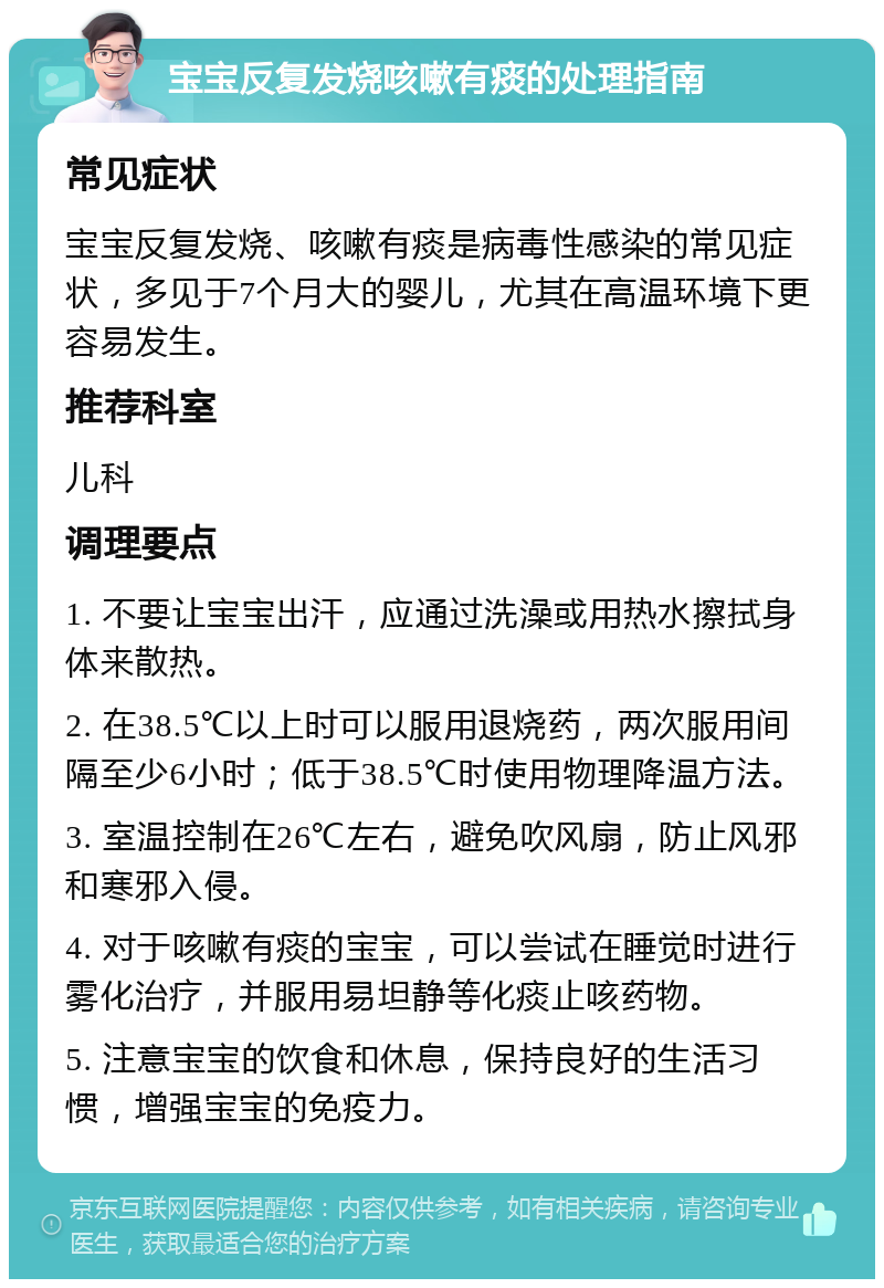 宝宝反复发烧咳嗽有痰的处理指南 常见症状 宝宝反复发烧、咳嗽有痰是病毒性感染的常见症状，多见于7个月大的婴儿，尤其在高温环境下更容易发生。 推荐科室 儿科 调理要点 1. 不要让宝宝出汗，应通过洗澡或用热水擦拭身体来散热。 2. 在38.5℃以上时可以服用退烧药，两次服用间隔至少6小时；低于38.5℃时使用物理降温方法。 3. 室温控制在26℃左右，避免吹风扇，防止风邪和寒邪入侵。 4. 对于咳嗽有痰的宝宝，可以尝试在睡觉时进行雾化治疗，并服用易坦静等化痰止咳药物。 5. 注意宝宝的饮食和休息，保持良好的生活习惯，增强宝宝的免疫力。