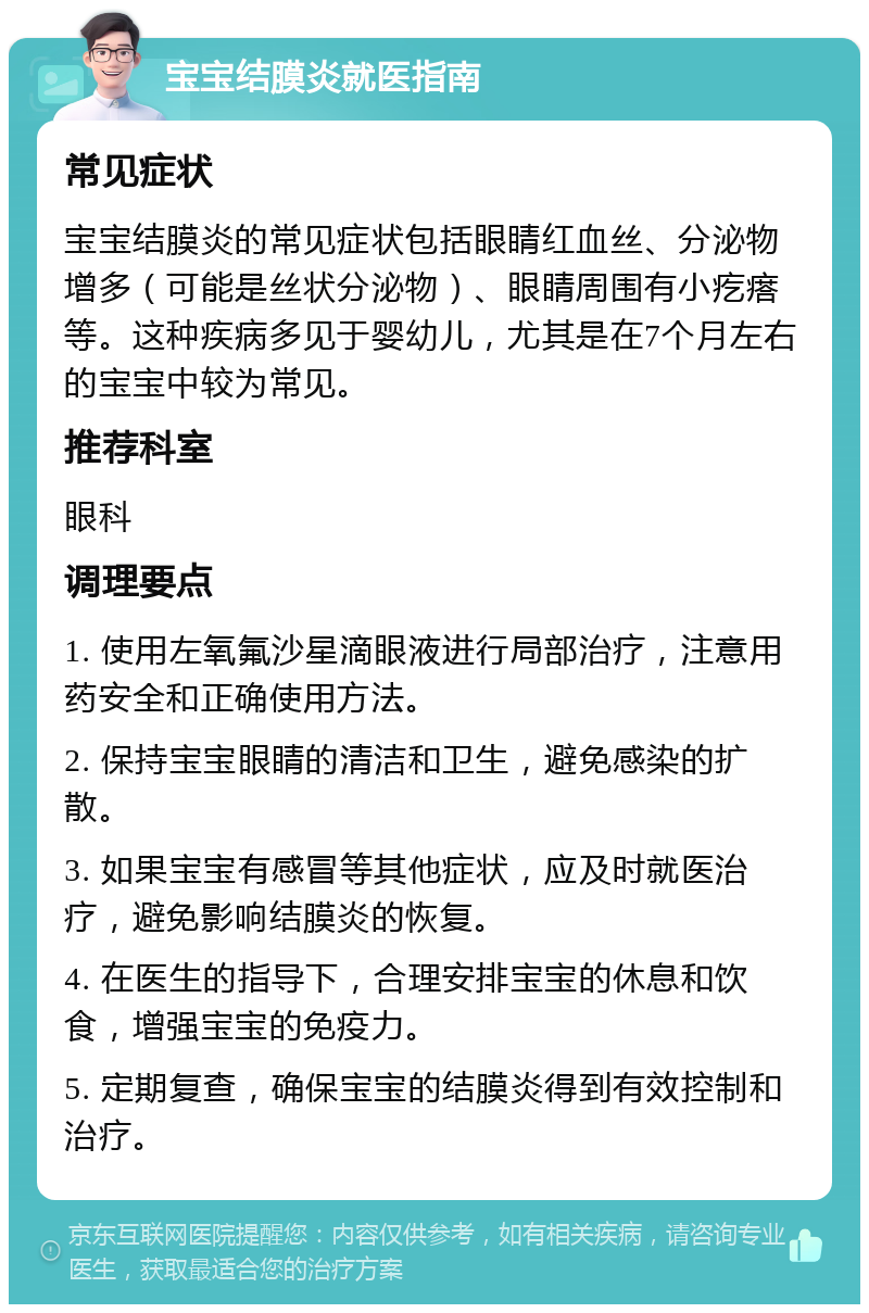 宝宝结膜炎就医指南 常见症状 宝宝结膜炎的常见症状包括眼睛红血丝、分泌物增多（可能是丝状分泌物）、眼睛周围有小疙瘩等。这种疾病多见于婴幼儿，尤其是在7个月左右的宝宝中较为常见。 推荐科室 眼科 调理要点 1. 使用左氧氟沙星滴眼液进行局部治疗，注意用药安全和正确使用方法。 2. 保持宝宝眼睛的清洁和卫生，避免感染的扩散。 3. 如果宝宝有感冒等其他症状，应及时就医治疗，避免影响结膜炎的恢复。 4. 在医生的指导下，合理安排宝宝的休息和饮食，增强宝宝的免疫力。 5. 定期复查，确保宝宝的结膜炎得到有效控制和治疗。