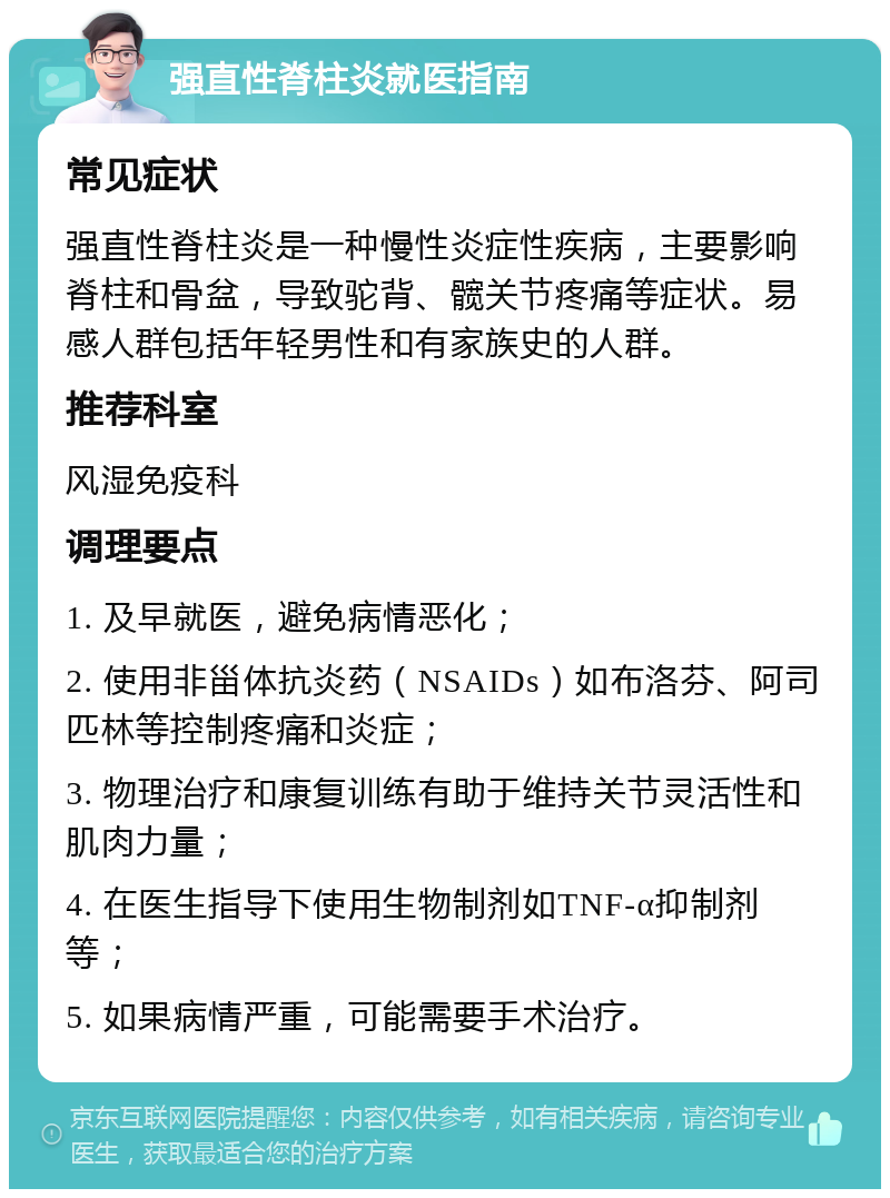 强直性脊柱炎就医指南 常见症状 强直性脊柱炎是一种慢性炎症性疾病，主要影响脊柱和骨盆，导致驼背、髋关节疼痛等症状。易感人群包括年轻男性和有家族史的人群。 推荐科室 风湿免疫科 调理要点 1. 及早就医，避免病情恶化； 2. 使用非甾体抗炎药（NSAIDs）如布洛芬、阿司匹林等控制疼痛和炎症； 3. 物理治疗和康复训练有助于维持关节灵活性和肌肉力量； 4. 在医生指导下使用生物制剂如TNF-α抑制剂等； 5. 如果病情严重，可能需要手术治疗。