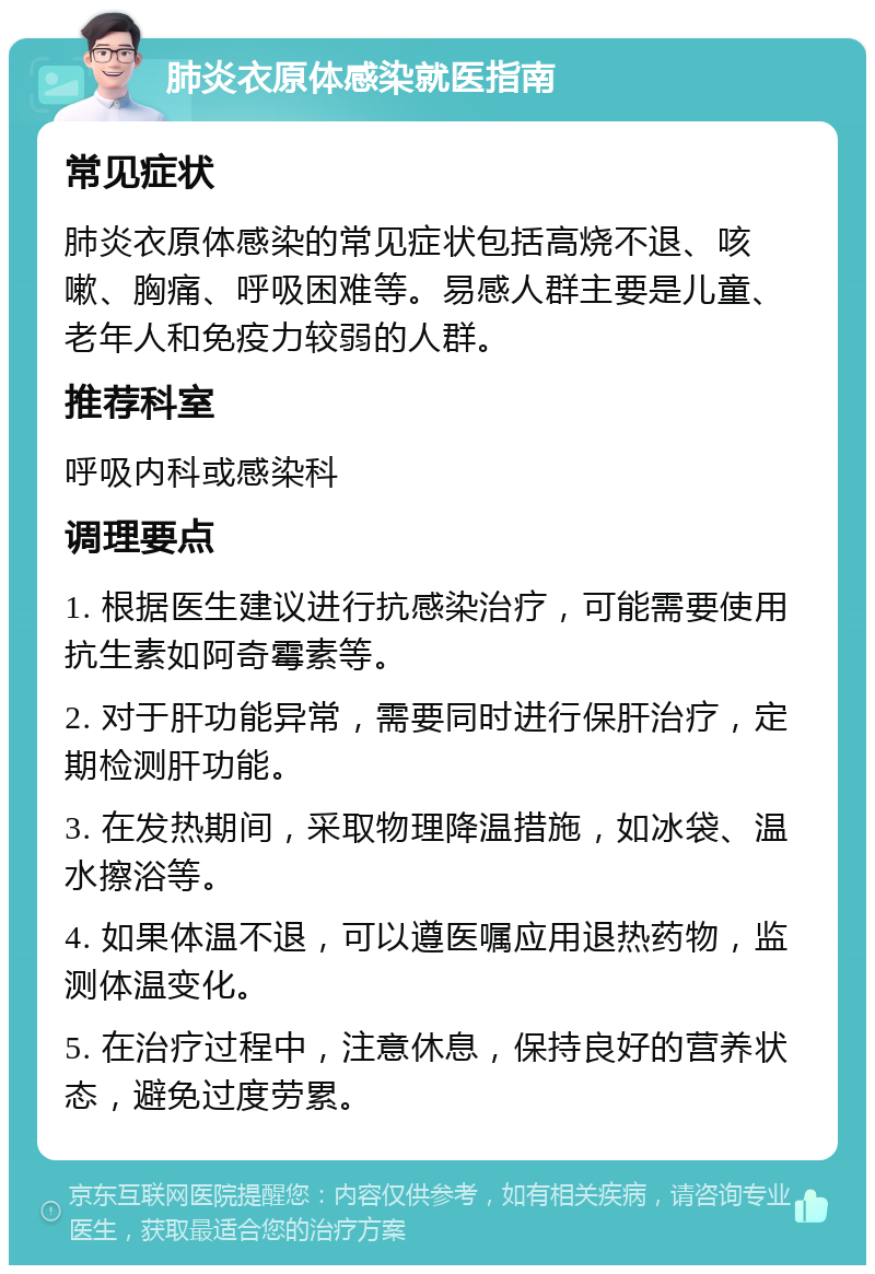 肺炎衣原体感染就医指南 常见症状 肺炎衣原体感染的常见症状包括高烧不退、咳嗽、胸痛、呼吸困难等。易感人群主要是儿童、老年人和免疫力较弱的人群。 推荐科室 呼吸内科或感染科 调理要点 1. 根据医生建议进行抗感染治疗，可能需要使用抗生素如阿奇霉素等。 2. 对于肝功能异常，需要同时进行保肝治疗，定期检测肝功能。 3. 在发热期间，采取物理降温措施，如冰袋、温水擦浴等。 4. 如果体温不退，可以遵医嘱应用退热药物，监测体温变化。 5. 在治疗过程中，注意休息，保持良好的营养状态，避免过度劳累。