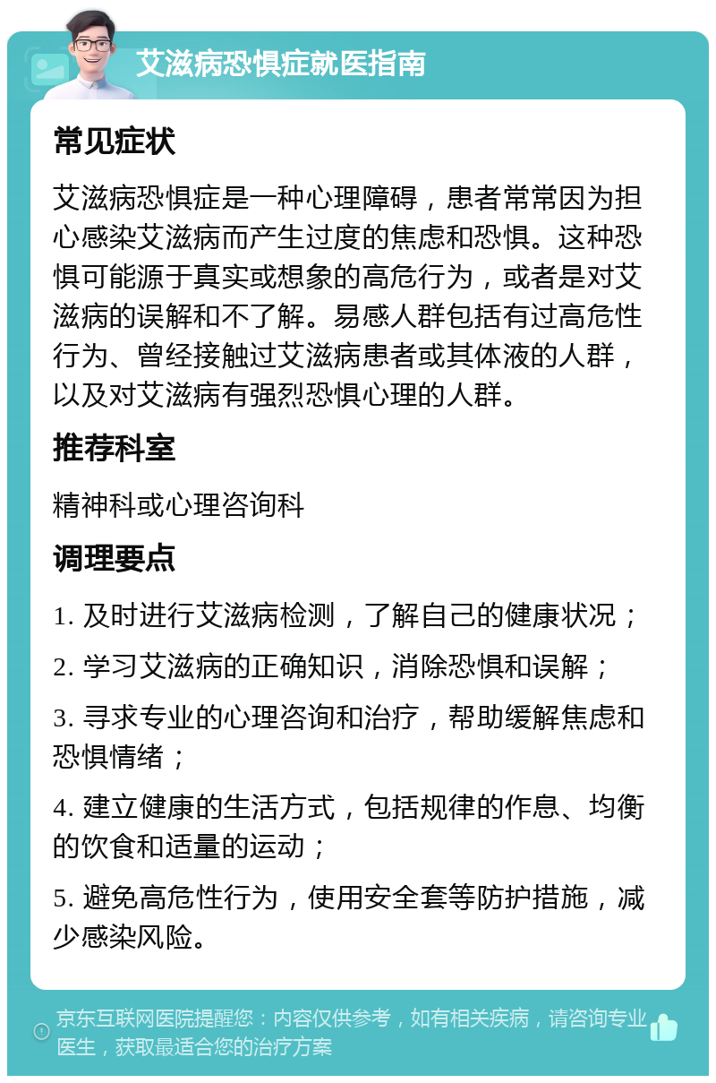 艾滋病恐惧症就医指南 常见症状 艾滋病恐惧症是一种心理障碍，患者常常因为担心感染艾滋病而产生过度的焦虑和恐惧。这种恐惧可能源于真实或想象的高危行为，或者是对艾滋病的误解和不了解。易感人群包括有过高危性行为、曾经接触过艾滋病患者或其体液的人群，以及对艾滋病有强烈恐惧心理的人群。 推荐科室 精神科或心理咨询科 调理要点 1. 及时进行艾滋病检测，了解自己的健康状况； 2. 学习艾滋病的正确知识，消除恐惧和误解； 3. 寻求专业的心理咨询和治疗，帮助缓解焦虑和恐惧情绪； 4. 建立健康的生活方式，包括规律的作息、均衡的饮食和适量的运动； 5. 避免高危性行为，使用安全套等防护措施，减少感染风险。