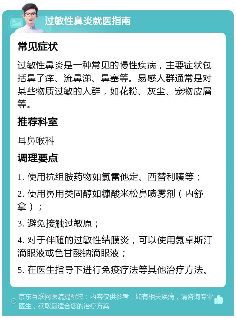 过敏性鼻炎就医指南 常见症状 过敏性鼻炎是一种常见的慢性疾病，主要症状包括鼻子痒、流鼻涕、鼻塞等。易感人群通常是对某些物质过敏的人群，如花粉、灰尘、宠物皮屑等。 推荐科室 耳鼻喉科 调理要点 1. 使用抗组胺药物如氯雷他定、西替利嗪等； 2. 使用鼻用类固醇如糠酸米松鼻喷雾剂（内舒拿）； 3. 避免接触过敏原； 4. 对于伴随的过敏性结膜炎，可以使用氮卓斯汀滴眼液或色甘酸钠滴眼液； 5. 在医生指导下进行免疫疗法等其他治疗方法。