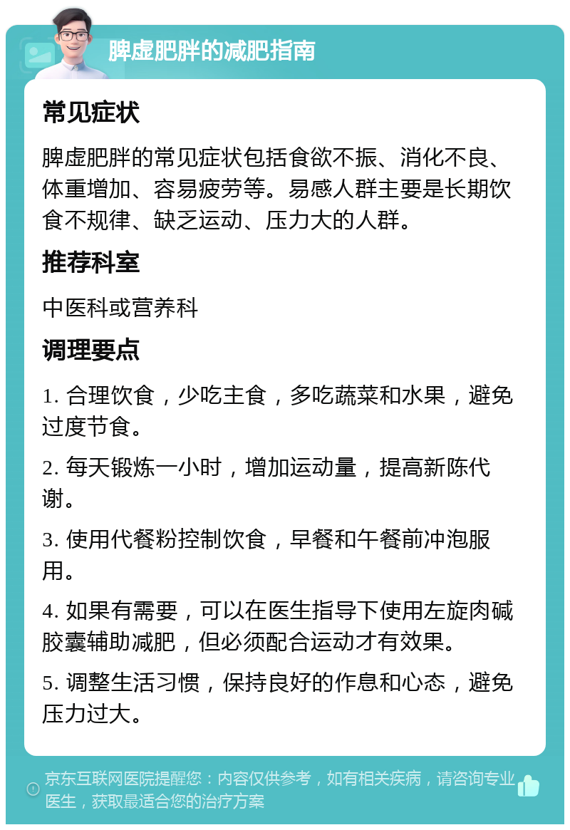 脾虚肥胖的减肥指南 常见症状 脾虚肥胖的常见症状包括食欲不振、消化不良、体重增加、容易疲劳等。易感人群主要是长期饮食不规律、缺乏运动、压力大的人群。 推荐科室 中医科或营养科 调理要点 1. 合理饮食，少吃主食，多吃蔬菜和水果，避免过度节食。 2. 每天锻炼一小时，增加运动量，提高新陈代谢。 3. 使用代餐粉控制饮食，早餐和午餐前冲泡服用。 4. 如果有需要，可以在医生指导下使用左旋肉碱胶囊辅助减肥，但必须配合运动才有效果。 5. 调整生活习惯，保持良好的作息和心态，避免压力过大。