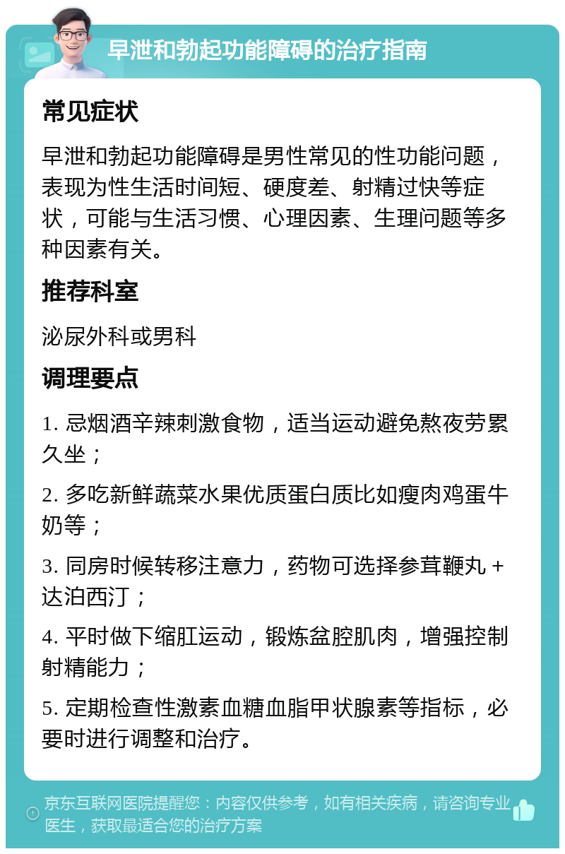 早泄和勃起功能障碍的治疗指南 常见症状 早泄和勃起功能障碍是男性常见的性功能问题，表现为性生活时间短、硬度差、射精过快等症状，可能与生活习惯、心理因素、生理问题等多种因素有关。 推荐科室 泌尿外科或男科 调理要点 1. 忌烟酒辛辣刺激食物，适当运动避免熬夜劳累久坐； 2. 多吃新鲜蔬菜水果优质蛋白质比如瘦肉鸡蛋牛奶等； 3. 同房时候转移注意力，药物可选择参茸鞭丸＋达泊西汀； 4. 平时做下缩肛运动，锻炼盆腔肌肉，增强控制射精能力； 5. 定期检查性激素血糖血脂甲状腺素等指标，必要时进行调整和治疗。